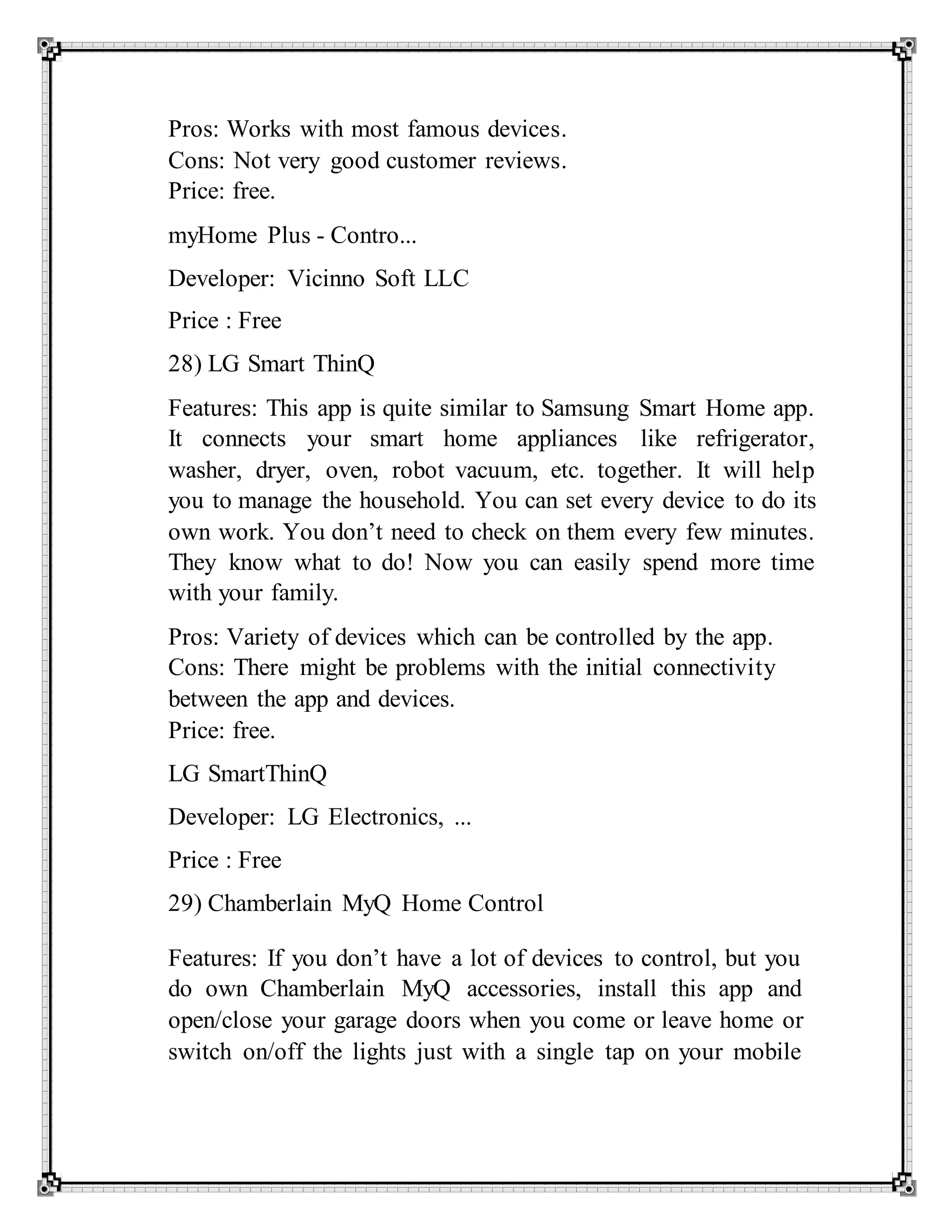 Pros: Works with most famous devices.
Cons: Not very good customer reviews.
Price: free.
myHome Plus - Contro...
Developer: Vicinno Soft LLC
Price : Free
28) LG Smart ThinQ
Features: This app is quite similar to Samsung Smart Home app.
It connects your smart home appliances like refrigerator,
washer, dryer, oven, robot vacuum, etc. together. It will help
you to manage the household. You can set every device to do its
own work. You don’t need to check on them every few minutes.
They know what to do! Now you can easily spend more time
with your family.
Pros: Variety of devices which can be controlled by the app.
Cons: There might be problems with the initial connectivity
between the app and devices.
Price: free.
LG SmartThinQ
Developer: LG Electronics, ...
Price : Free
29) Chamberlain MyQ Home Control
Features: If you don’t have a lot of devices to control, but you
do own Chamberlain MyQ accessories, install this app and
open/close your garage doors when you come or leave home or
switch on/off the lights just with a single tap on your mobile
 