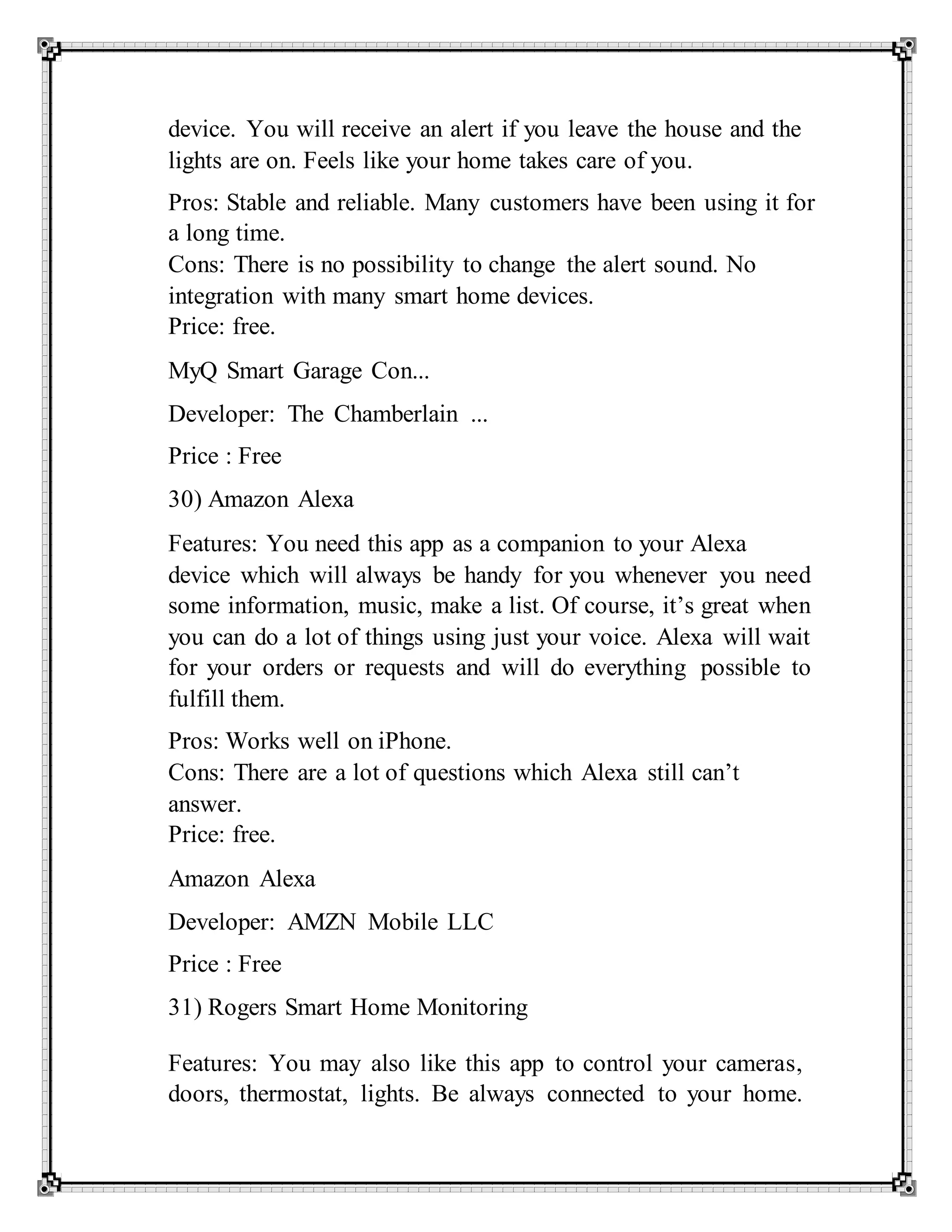 device. You will receive an alert if you leave the house and the
lights are on. Feels like your home takes care of you.
Pros: Stable and reliable. Many customers have been using it for
a long time.
Cons: There is no possibility to change the alert sound. No
integration with many smart home devices.
Price: free.
MyQ Smart Garage Con...
Developer: The Chamberlain ...
Price : Free
30) Amazon Alexa
Features: You need this app as a companion to your Alexa
device which will always be handy for you whenever you need
some information, music, make a list. Of course, it’s great when
you can do a lot of things using just your voice. Alexa will wait
for your orders or requests and will do everything possible to
fulfill them.
Pros: Works well on iPhone.
Cons: There are a lot of questions which Alexa still can’t
answer.
Price: free.
Amazon Alexa
Developer: AMZN Mobile LLC
Price : Free
31) Rogers Smart Home Monitoring
Features: You may also like this app to control your cameras,
doors, thermostat, lights. Be always connected to your home.
 