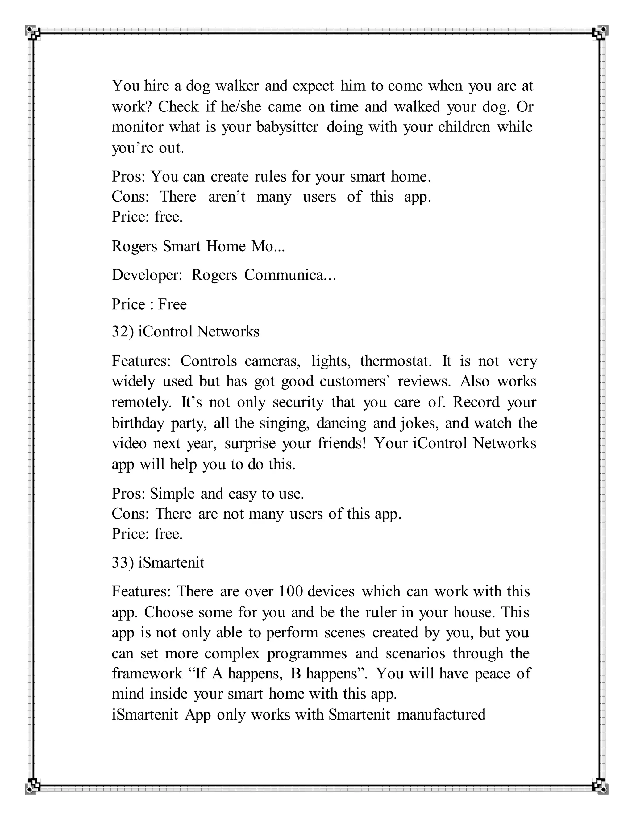 You hire a dog walker and expect him to come when you are at
work? Check if he/she came on time and walked your dog. Or
monitor what is your babysitter doing with your children while
you’re out.
Pros: You can create rules for your smart home.
Cons: There aren’t many users of this app.
Price: free.
Rogers Smart Home Mo...
Developer: Rogers Communica...
Price : Free
32) iControl Networks
Features: Controls cameras, lights, thermostat. It is not very
widely used but has got good customers` reviews. Also works
remotely. It’s not only security that you care of. Record your
birthday party, all the singing, dancing and jokes, and watch the
video next year, surprise your friends! Your iControl Networks
app will help you to do this.
Pros: Simple and easy to use.
Cons: There are not many users of this app.
Price: free.
33) iSmartenit
Features: There are over 100 devices which can work with this
app. Choose some for you and be the ruler in your house. This
app is not only able to perform scenes created by you, but you
can set more complex programmes and scenarios through the
framework “If A happens, B happens”. You will have peace of
mind inside your smart home with this app.
iSmartenit App only works with Smartenit manufactured
 