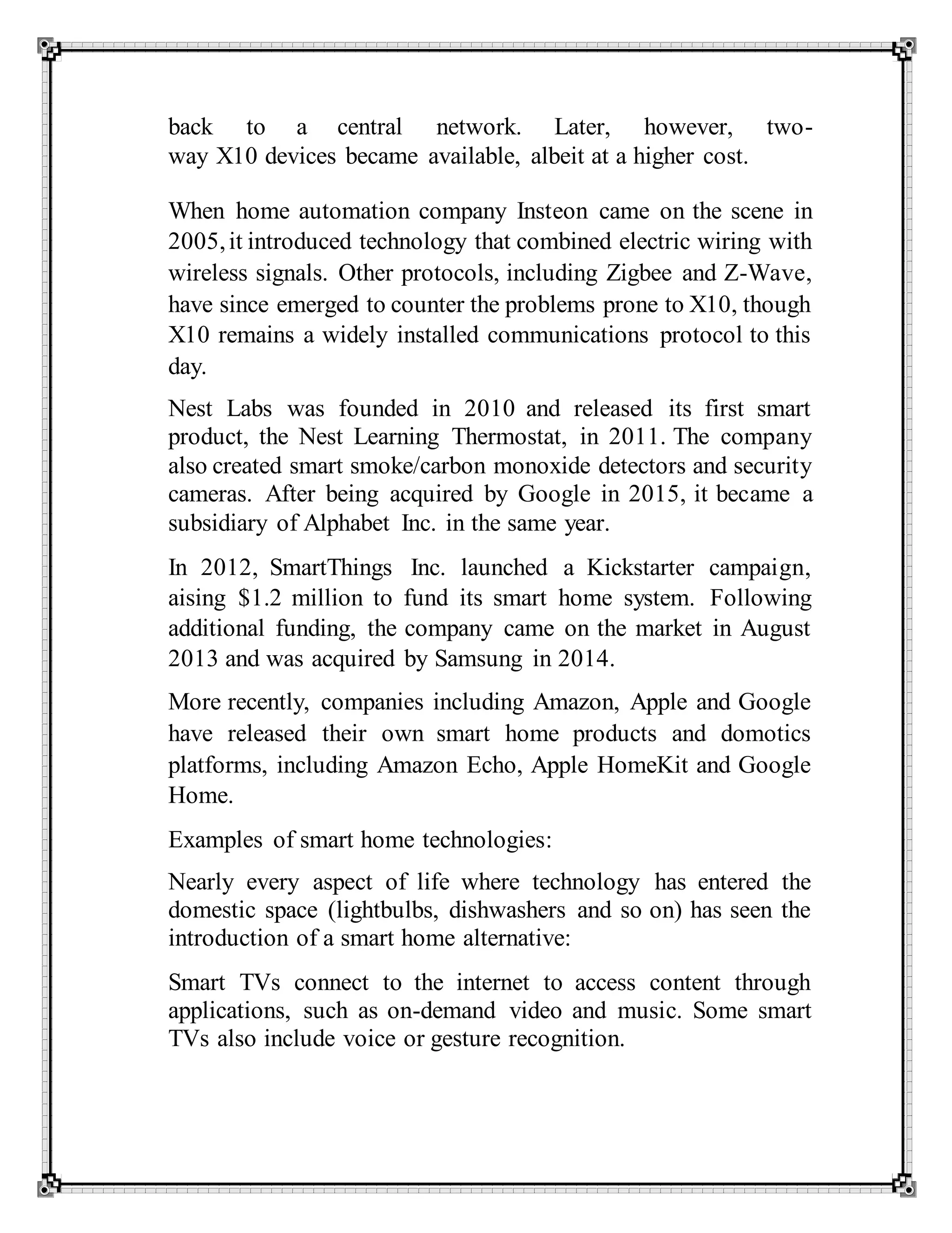 back to a central network. Later, however, two-
way X10 devices became available, albeit at a higher cost.
When home automation company Insteon came on the scene in
2005,it introduced technology that combined electric wiring with
wireless signals. Other protocols, including Zigbee and Z-Wave,
have since emerged to counter the problems prone to X10, though
X10 remains a widely installed communications protocol to this
day.
Nest Labs was founded in 2010 and released its first smart
product, the Nest Learning Thermostat, in 2011. The company
also created smart smoke/carbon monoxide detectors and security
cameras. After being acquired by Google in 2015, it became a
subsidiary of Alphabet Inc. in the same year.
In 2012, SmartThings Inc. launched a Kickstarter campaign,
aising $1.2 million to fund its smart home system. Following
additional funding, the company came on the market in August
2013 and was acquired by Samsung in 2014.
More recently, companies including Amazon, Apple and Google
have released their own smart home products and domotics
platforms, including Amazon Echo, Apple HomeKit and Google
Home.
Examples of smart home technologies:
Nearly every aspect of life where technology has entered the
domestic space (lightbulbs, dishwashers and so on) has seen the
introduction of a smart home alternative:
Smart TVs connect to the internet to access content through
applications, such as on-demand video and music. Some smart
TVs also include voice or gesture recognition.
 