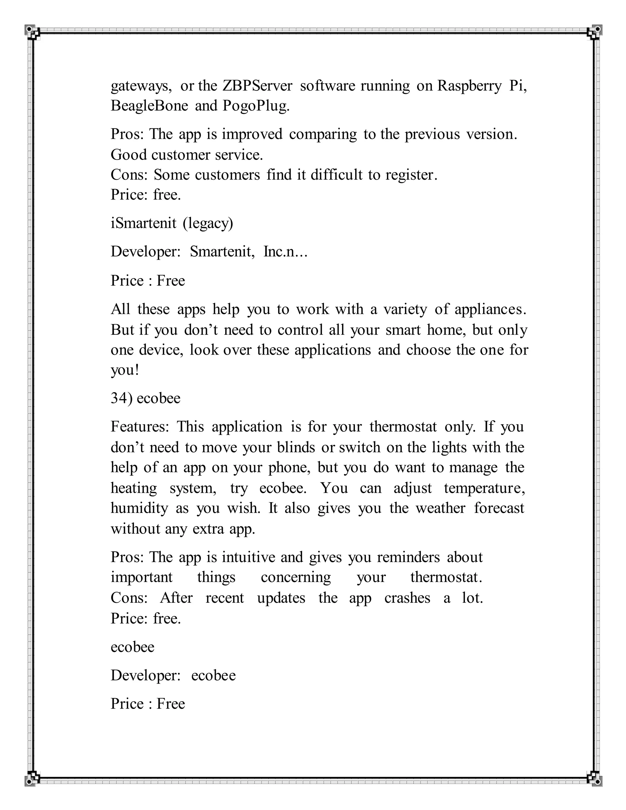 gateways, or the ZBPServer software running on Raspberry Pi,
BeagleBone and PogoPlug.
Pros: The app is improved comparing to the previous version.
Good customer service.
Cons: Some customers find it difficult to register.
Price: free.
iSmartenit (legacy)
Developer: Smartenit, Inc.n...
Price : Free
All these apps help you to work with a variety of appliances.
But if you don’t need to control all your smart home, but only
one device, look over these applications and choose the one for
you!
34) ecobee
Features: This application is for your thermostat only. If you
don’t need to move your blinds or switch on the lights with the
help of an app on your phone, but you do want to manage the
heating system, try ecobee. You can adjust temperature,
humidity as you wish. It also gives you the weather forecast
without any extra app.
Pros: The app is intuitive and gives you reminders about
important things concerning your thermostat.
Cons: After recent updates the app crashes a lot.
Price: free.
ecobee
Developer: ecobee
Price : Free
 