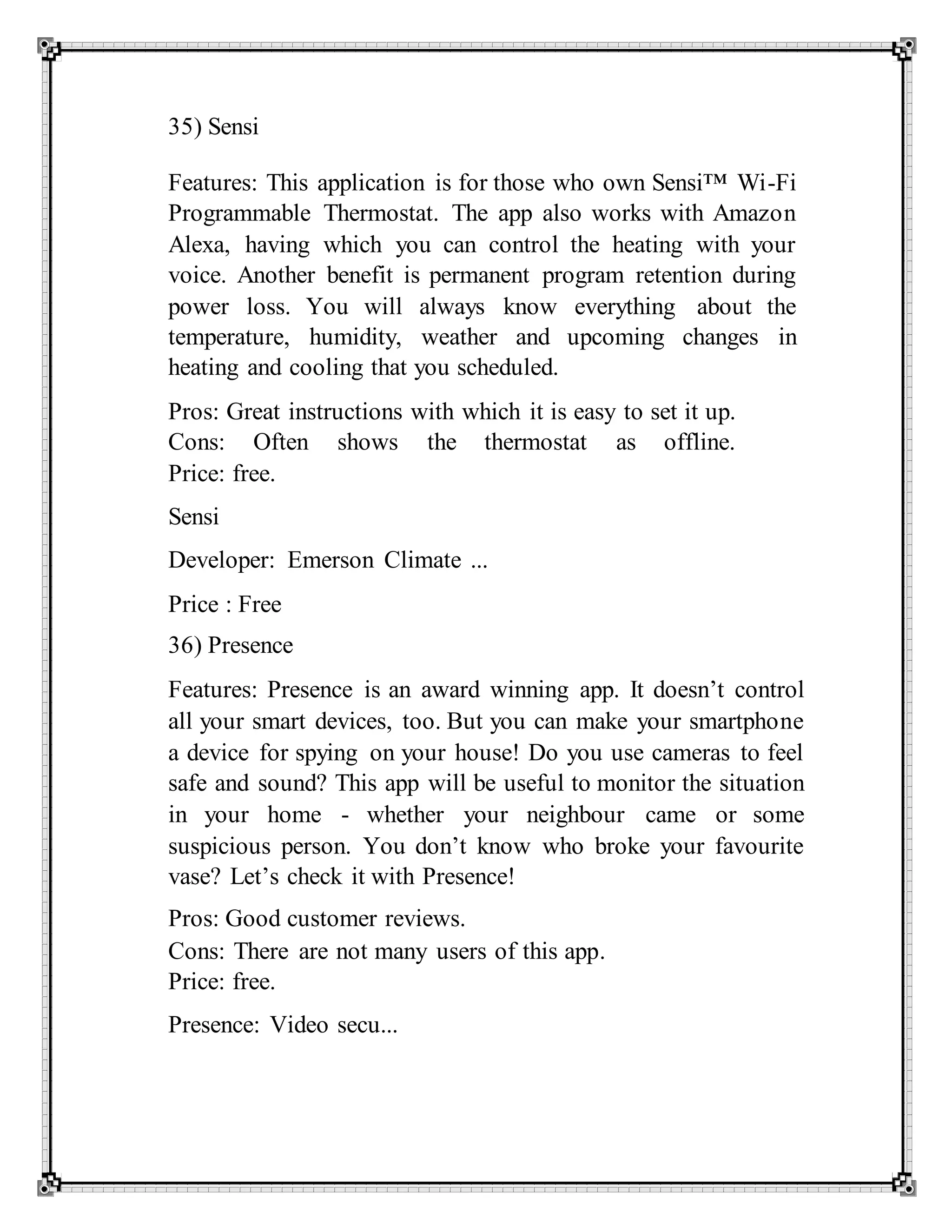 35) Sensi
Features: This application is for those who own Sensi™ Wi-Fi
Programmable Thermostat. The app also works with Amazon
Alexa, having which you can control the heating with your
voice. Another benefit is permanent program retention during
power loss. You will always know everything about the
temperature, humidity, weather and upcoming changes in
heating and cooling that you scheduled.
Pros: Great instructions with which it is easy to set it up.
Cons: Often shows the thermostat as offline.
Price: free.
Sensi
Developer: Emerson Climate ...
Price : Free
36) Presence
Features: Presence is an award winning app. It doesn’t control
all your smart devices, too. But you can make your smartphone
a device for spying on your house! Do you use cameras to feel
safe and sound? This app will be useful to monitor the situation
in your home - whether your neighbour came or some
suspicious person. You don’t know who broke your favourite
vase? Let’s check it with Presence!
Pros: Good customer reviews.
Cons: There are not many users of this app.
Price: free.
Presence: Video secu...
 
