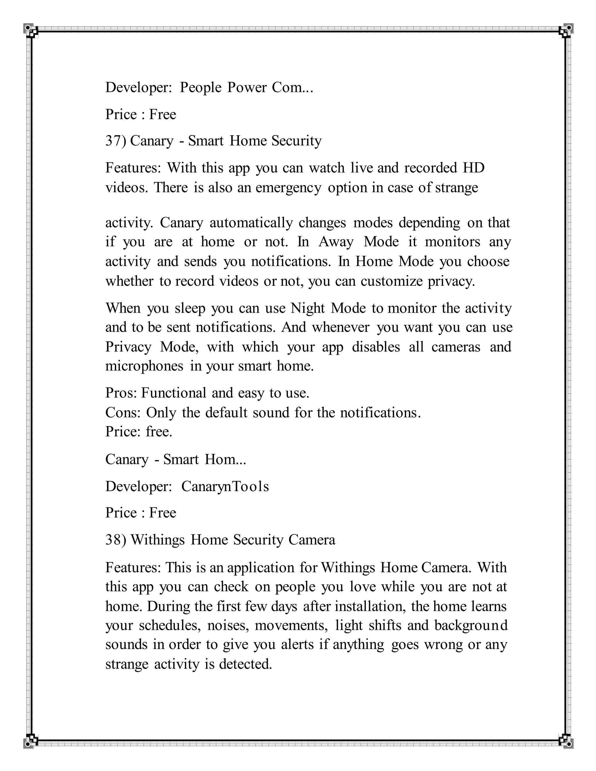 Developer: People Power Com...
Price : Free
37) Canary - Smart Home Security
Features: With this app you can watch live and recorded HD
videos. There is also an emergency option in case of strange
activity. Canary automatically changes modes depending on that
if you are at home or not. In Away Mode it monitors any
activity and sends you notifications. In Home Mode you choose
whether to record videos or not, you can customize privacy.
When you sleep you can use Night Mode to monitor the activity
and to be sent notifications. And whenever you want you can use
Privacy Mode, with which your app disables all cameras and
microphones in your smart home.
Pros: Functional and easy to use.
Cons: Only the default sound for the notifications.
Price: free.
Canary - Smart Hom...
Developer: CanarynTools
Price : Free
38) Withings Home Security Camera
Features: This is an application for Withings Home Camera. With
this app you can check on people you love while you are not at
home. During the first few days after installation, the home learns
your schedules, noises, movements, light shifts and background
sounds in order to give you alerts if anything goes wrong or any
strange activity is detected.
 