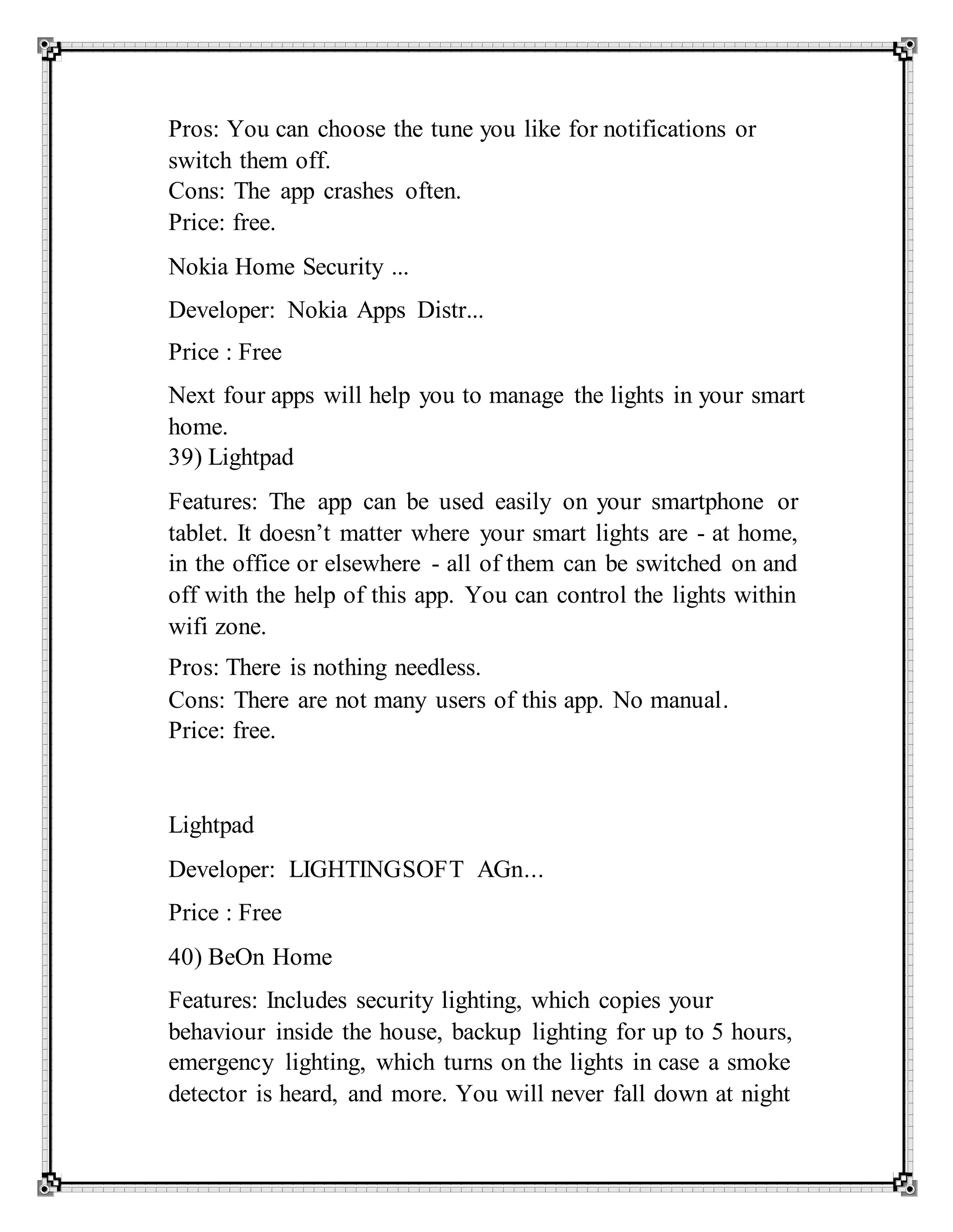 Pros: You can choose the tune you like for notifications or
switch them off.
Cons: The app crashes often.
Price: free.
Nokia Home Security ...
Developer: Nokia Apps Distr...
Price : Free
Next four apps will help you to manage the lights in your smart
home.
39) Lightpad
Features: The app can be used easily on your smartphone or
tablet. It doesn’t matter where your smart lights are - at home,
in the office or elsewhere - all of them can be switched on and
off with the help of this app. You can control the lights within
wifi zone.
Pros: There is nothing needless.
Cons: There are not many users of this app. No manual.
Price: free.
Lightpad
Developer: LIGHTINGSOFT AGn...
Price : Free
40) BeOn Home
Features: Includes security lighting, which copies your
behaviour inside the house, backup lighting for up to 5 hours,
emergency lighting, which turns on the lights in case a smoke
detector is heard, and more. You will never fall down at night
 