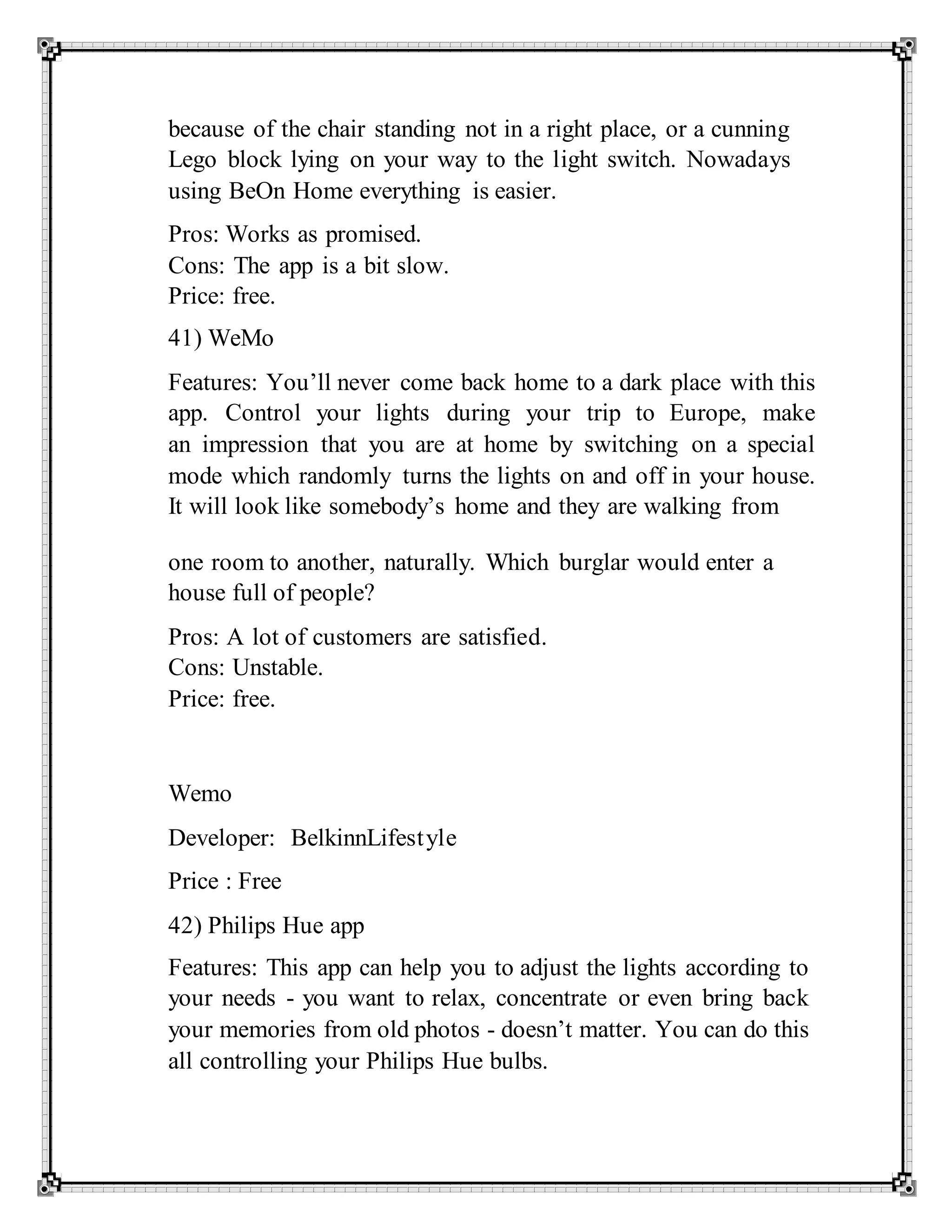 because of the chair standing not in a right place, or a cunning
Lego block lying on your way to the light switch. Nowadays
using BeOn Home everything is easier.
Pros: Works as promised.
Cons: The app is a bit slow.
Price: free.
41) WeMo
Features: You’ll never come back home to a dark place with this
app. Control your lights during your trip to Europe, make
an impression that you are at home by switching on a special
mode which randomly turns the lights on and off in your house.
It will look like somebody’s home and they are walking from
one room to another, naturally. Which burglar would enter a
house full of people?
Pros: A lot of customers are satisfied.
Cons: Unstable.
Price: free.
Wemo
Developer: BelkinnLifestyle
Price : Free
42) Philips Hue app
Features: This app can help you to adjust the lights according to
your needs - you want to relax, concentrate or even bring back
your memories from old photos - doesn’t matter. You can do this
all controlling your Philips Hue bulbs.
 