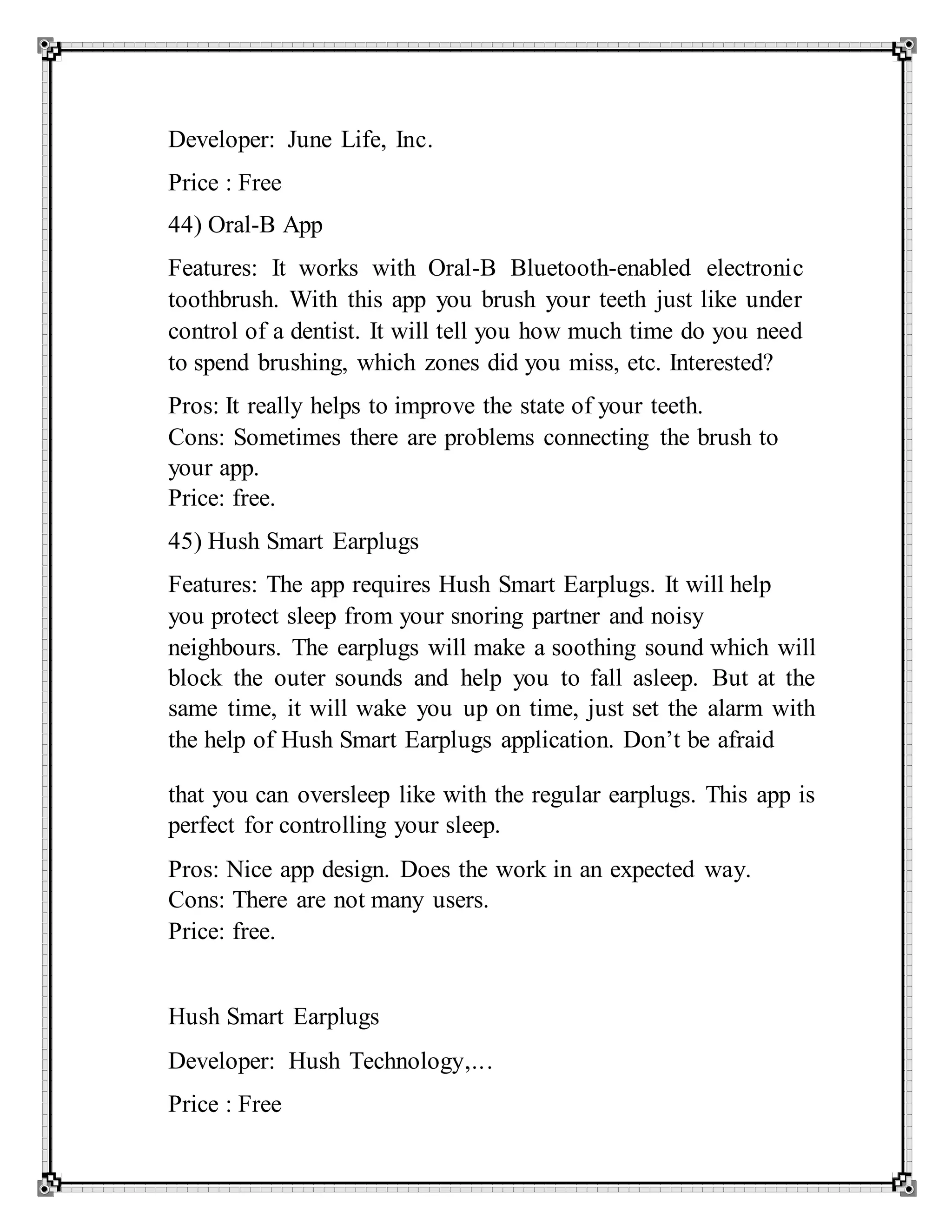 Developer: June Life, Inc.
Price : Free
44) Oral-B App
Features: It works with Oral-B Bluetooth-enabled electronic
toothbrush. With this app you brush your teeth just like under
control of a dentist. It will tell you how much time do you need
to spend brushing, which zones did you miss, etc. Interested?
Pros: It really helps to improve the state of your teeth.
Cons: Sometimes there are problems connecting the brush to
your app.
Price: free.
45) Hush Smart Earplugs
Features: The app requires Hush Smart Earplugs. It will help
you protect sleep from your snoring partner and noisy
neighbours. The earplugs will make a soothing sound which will
block the outer sounds and help you to fall asleep. But at the
same time, it will wake you up on time, just set the alarm with
the help of Hush Smart Earplugs application. Don’t be afraid
that you can oversleep like with the regular earplugs. This app is
perfect for controlling your sleep.
Pros: Nice app design. Does the work in an expected way.
Cons: There are not many users.
Price: free.
Hush Smart Earplugs
Developer: Hush Technology,...
Price : Free
 