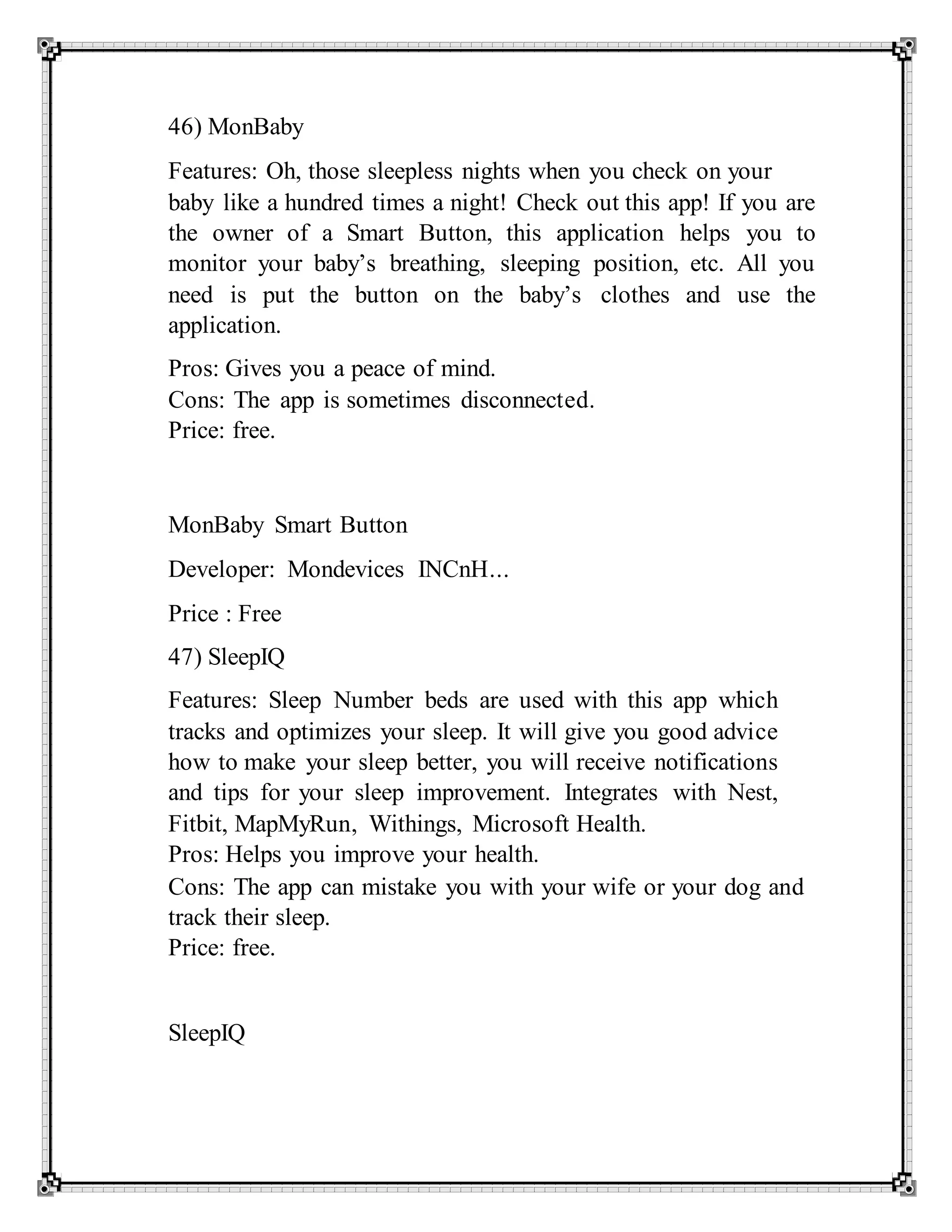 46) MonBaby
Features: Oh, those sleepless nights when you check on your
baby like a hundred times a night! Check out this app! If you are
the owner of a Smart Button, this application helps you to
monitor your baby’s breathing, sleeping position, etc. All you
need is put the button on the baby’s clothes and use the
application.
Pros: Gives you a peace of mind.
Cons: The app is sometimes disconnected.
Price: free.
MonBaby Smart Button
Developer: Mondevices INCnH...
Price : Free
47) SleepIQ
Features: Sleep Number beds are used with this app which
tracks and optimizes your sleep. It will give you good advice
how to make your sleep better, you will receive notifications
and tips for your sleep improvement. Integrates with Nest,
Fitbit, MapMyRun, Withings, Microsoft Health.
Pros: Helps you improve your health.
Cons: The app can mistake you with your wife or your dog and
track their sleep.
Price: free.
SleepIQ
 