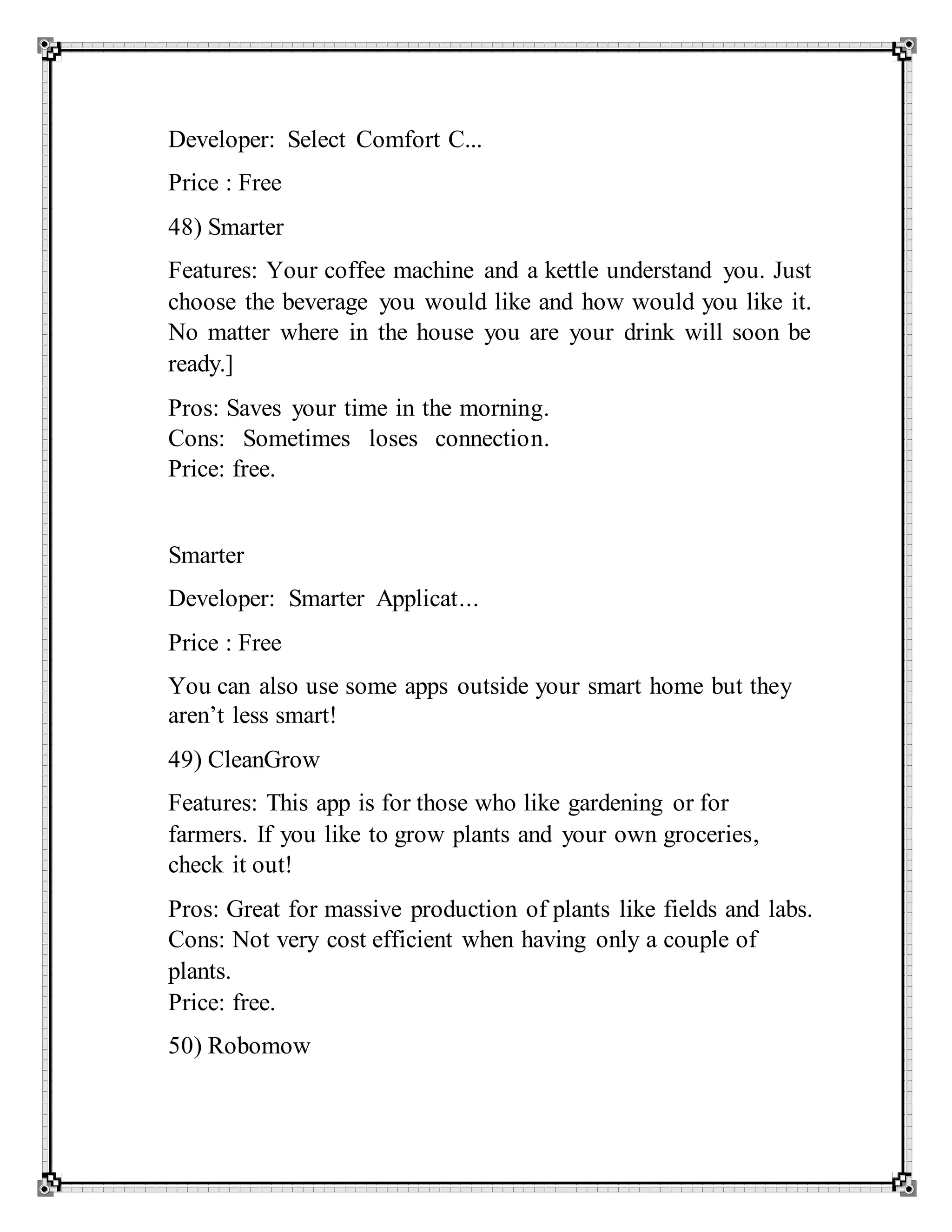 Developer: Select Comfort C...
Price : Free
48) Smarter
Features: Your coffee machine and a kettle understand you. Just
choose the beverage you would like and how would you like it.
No matter where in the house you are your drink will soon be
ready.]
Pros: Saves your time in the morning.
Cons: Sometimes loses connection.
Price: free.
Smarter
Developer: Smarter Applicat...
Price : Free
You can also use some apps outside your smart home but they
aren’t less smart!
49) CleanGrow
Features: This app is for those who like gardening or for
farmers. If you like to grow plants and your own groceries,
check it out!
Pros: Great for massive production of plants like fields and labs.
Cons: Not very cost efficient when having only a couple of
plants.
Price: free.
50) Robomow
 