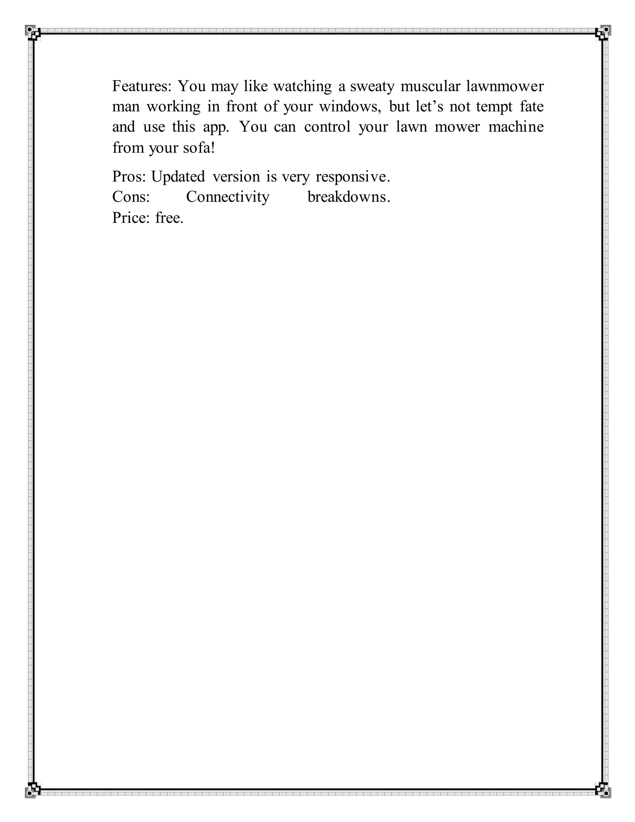 Features: You may like watching a sweaty muscular lawnmower
man working in front of your windows, but let’s not tempt fate
and use this app. You can control your lawn mower machine
from your sofa!
Pros: Updated version is very responsive.
Cons: Connectivity breakdowns.
Price: free.
 