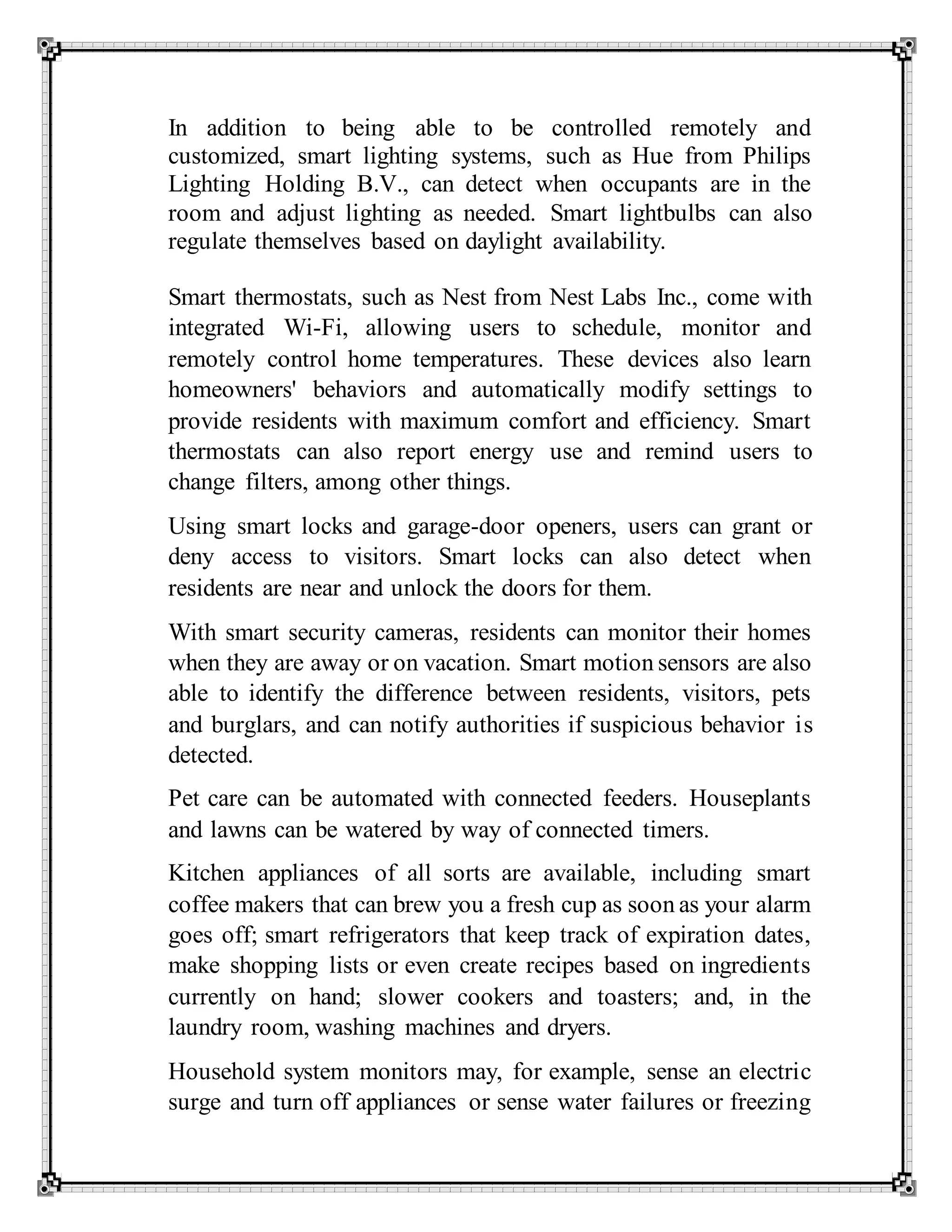 In addition to being able to be controlled remotely and
customized, smart lighting systems, such as Hue from Philips
Lighting Holding B.V., can detect when occupants are in the
room and adjust lighting as needed. Smart lightbulbs can also
regulate themselves based on daylight availability.
Smart thermostats, such as Nest from Nest Labs Inc., come with
integrated Wi-Fi, allowing users to schedule, monitor and
remotely control home temperatures. These devices also learn
homeowners' behaviors and automatically modify settings to
provide residents with maximum comfort and efficiency. Smart
thermostats can also report energy use and remind users to
change filters, among other things.
Using smart locks and garage-door openers, users can grant or
deny access to visitors. Smart locks can also detect when
residents are near and unlock the doors for them.
With smart security cameras, residents can monitor their homes
when they are away or on vacation. Smart motion sensors are also
able to identify the difference between residents, visitors, pets
and burglars, and can notify authorities if suspicious behavior is
detected.
Pet care can be automated with connected feeders. Houseplants
and lawns can be watered by way of connected timers.
Kitchen appliances of all sorts are available, including smart
coffee makers that can brew you a fresh cup as soon as your alarm
goes off; smart refrigerators that keep track of expiration dates,
make shopping lists or even create recipes based on ingredients
currently on hand; slower cookers and toasters; and, in the
laundry room, washing machines and dryers.
Household system monitors may, for example, sense an electric
surge and turn off appliances or sense water failures or freezing
 