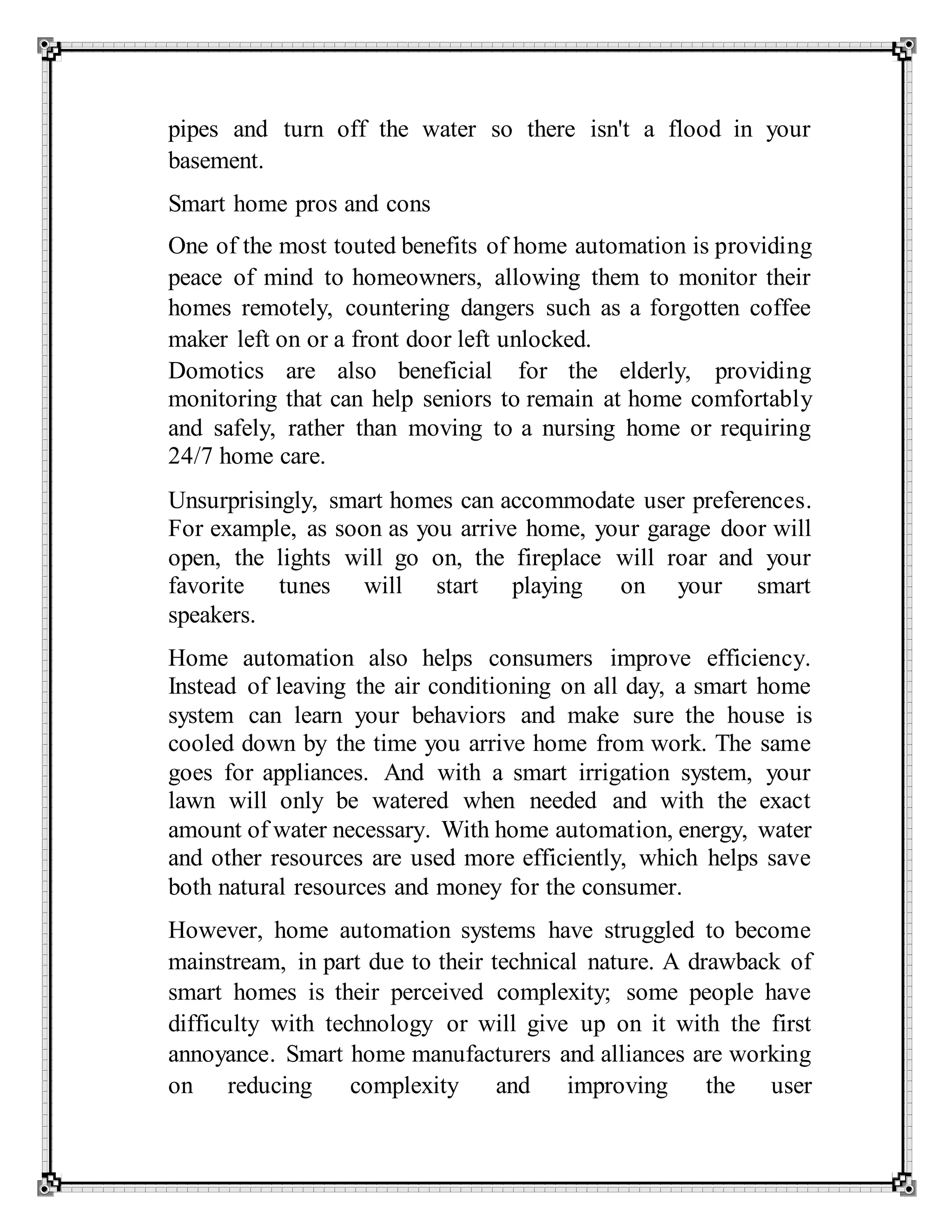 pipes and turn off the water so there isn't a flood in your
basement.
Smart home pros and cons
One of the most touted benefits of home automation is providing
peace of mind to homeowners, allowing them to monitor their
homes remotely, countering dangers such as a forgotten coffee
maker left on or a front door left unlocked.
Domotics are also beneficial for the elderly, providing
monitoring that can help seniors to remain at home comfortably
and safely, rather than moving to a nursing home or requiring
24/7 home care.
Unsurprisingly, smart homes can accommodate user preferences.
For example, as soon as you arrive home, your garage door will
open, the lights will go on, the fireplace will roar and your
favorite tunes will start playing on your smart
speakers.
Home automation also helps consumers improve efficiency.
Instead of leaving the air conditioning on all day, a smart home
system can learn your behaviors and make sure the house is
cooled down by the time you arrive home from work. The same
goes for appliances. And with a smart irrigation system, your
lawn will only be watered when needed and with the exact
amount of water necessary. With home automation, energy, water
and other resources are used more efficiently, which helps save
both natural resources and money for the consumer.
However, home automation systems have struggled to become
mainstream, in part due to their technical nature. A drawback of
smart homes is their perceived complexity; some people have
difficulty with technology or will give up on it with the first
annoyance. Smart home manufacturers and alliances are working
on reducing complexity and improving the user
 
