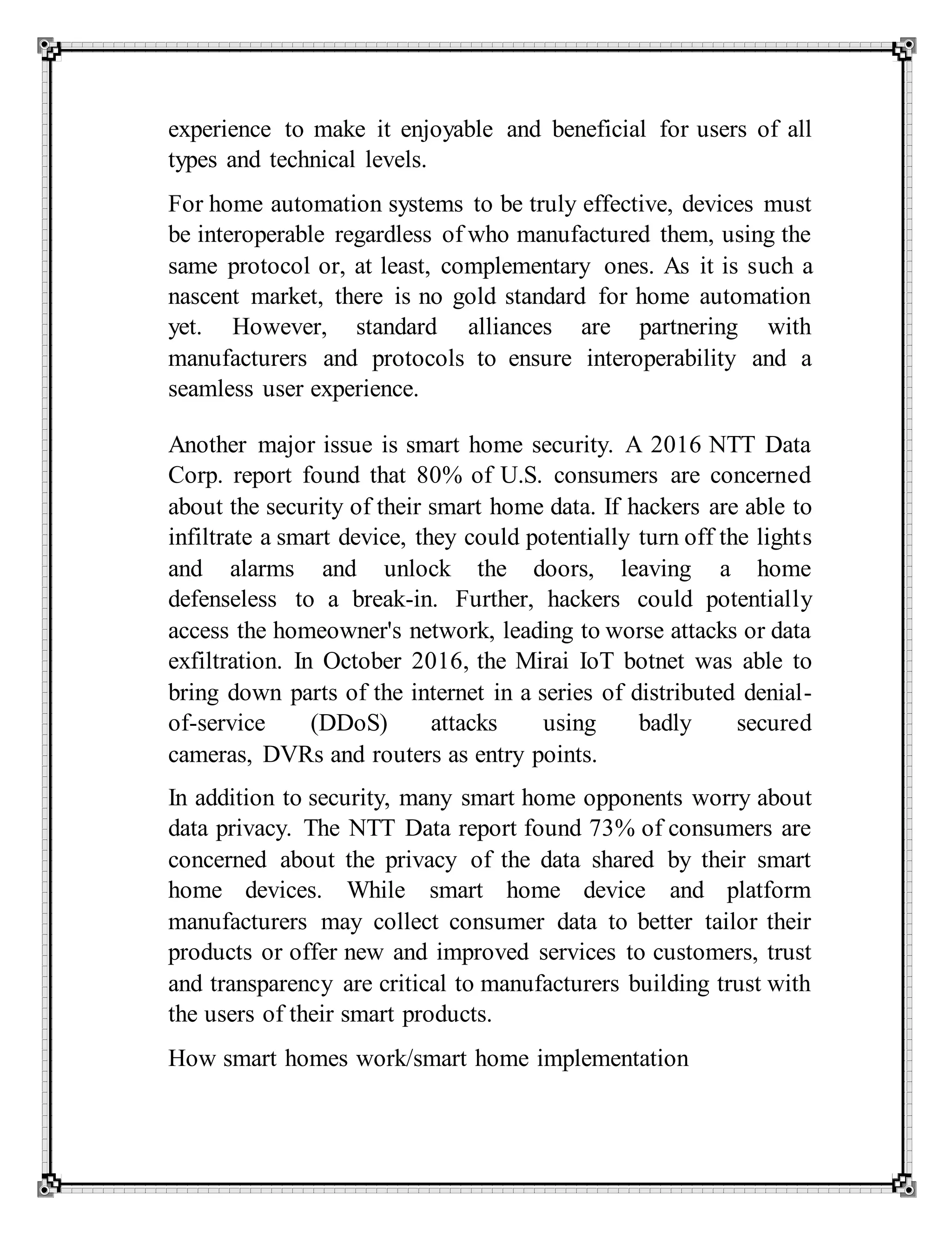 experience to make it enjoyable and beneficial for users of all
types and technical levels.
For home automation systems to be truly effective, devices must
be interoperable regardless of who manufactured them, using the
same protocol or, at least, complementary ones. As it is such a
nascent market, there is no gold standard for home automation
yet. However, standard alliances are partnering with
manufacturers and protocols to ensure interoperability and a
seamless user experience.
Another major issue is smart home security. A 2016 NTT Data
Corp. report found that 80% of U.S. consumers are concerned
about the security of their smart home data. If hackers are able to
infiltrate a smart device, they could potentially turn off the lights
and alarms and unlock the doors, leaving a home
defenseless to a break-in. Further, hackers could potentially
access the homeowner's network, leading to worse attacks or data
exfiltration. In October 2016, the Mirai IoT botnet was able to
bring down parts of the internet in a series of distributed denial-
of-service (DDoS) attacks using badly secured
cameras, DVRs and routers as entry points.
In addition to security, many smart home opponents worry about
data privacy. The NTT Data report found 73% of consumers are
concerned about the privacy of the data shared by their smart
home devices. While smart home device and platform
manufacturers may collect consumer data to better tailor their
products or offer new and improved services to customers, trust
and transparency are critical to manufacturers building trust with
the users of their smart products.
How smart homes work/smart home implementation
 