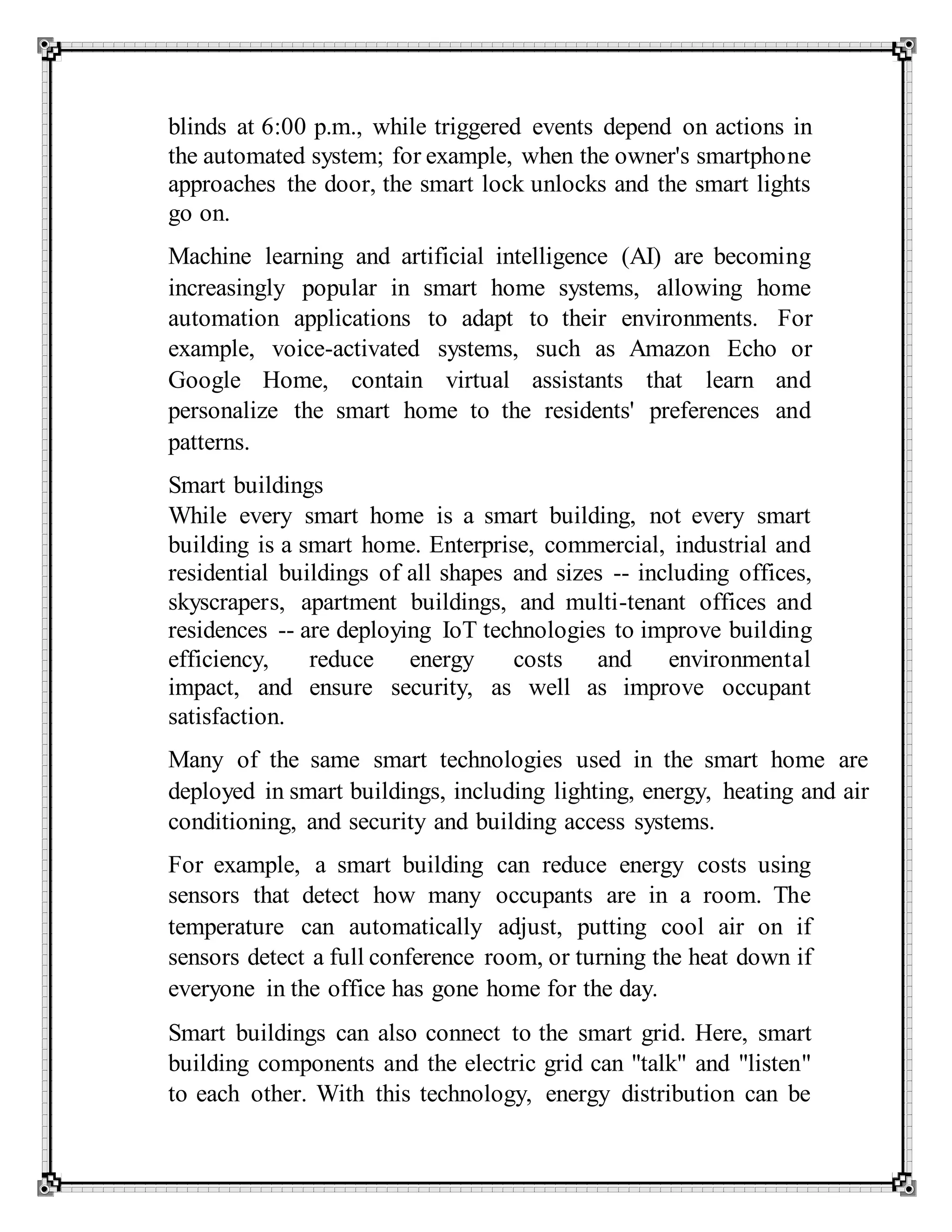blinds at 6:00 p.m., while triggered events depend on actions in
the automated system; for example, when the owner's smartphone
approaches the door, the smart lock unlocks and the smart lights
go on.
Machine learning and artificial intelligence (AI) are becoming
increasingly popular in smart home systems, allowing home
automation applications to adapt to their environments. For
example, voice-activated systems, such as Amazon Echo or
Google Home, contain virtual assistants that learn and
personalize the smart home to the residents' preferences and
patterns.
Smart buildings
While every smart home is a smart building, not every smart
building is a smart home. Enterprise, commercial, industrial and
residential buildings of all shapes and sizes -- including offices,
skyscrapers, apartment buildings, and multi-tenant offices and
residences -- are deploying IoT technologies to improve building
efficiency, reduce energy costs and environmental
impact, and ensure security, as well as improve occupant
satisfaction.
Many of the same smart technologies used in the smart home are
deployed in smart buildings, including lighting, energy, heating and air
conditioning, and security and building access systems.
For example, a smart building can reduce energy costs using
sensors that detect how many occupants are in a room. The
temperature can automatically adjust, putting cool air on if
sensors detect a full conference room, or turning the heat down if
everyone in the office has gone home for the day.
Smart buildings can also connect to the smart grid. Here, smart
building components and the electric grid can "talk" and "listen"
to each other. With this technology, energy distribution can be
 