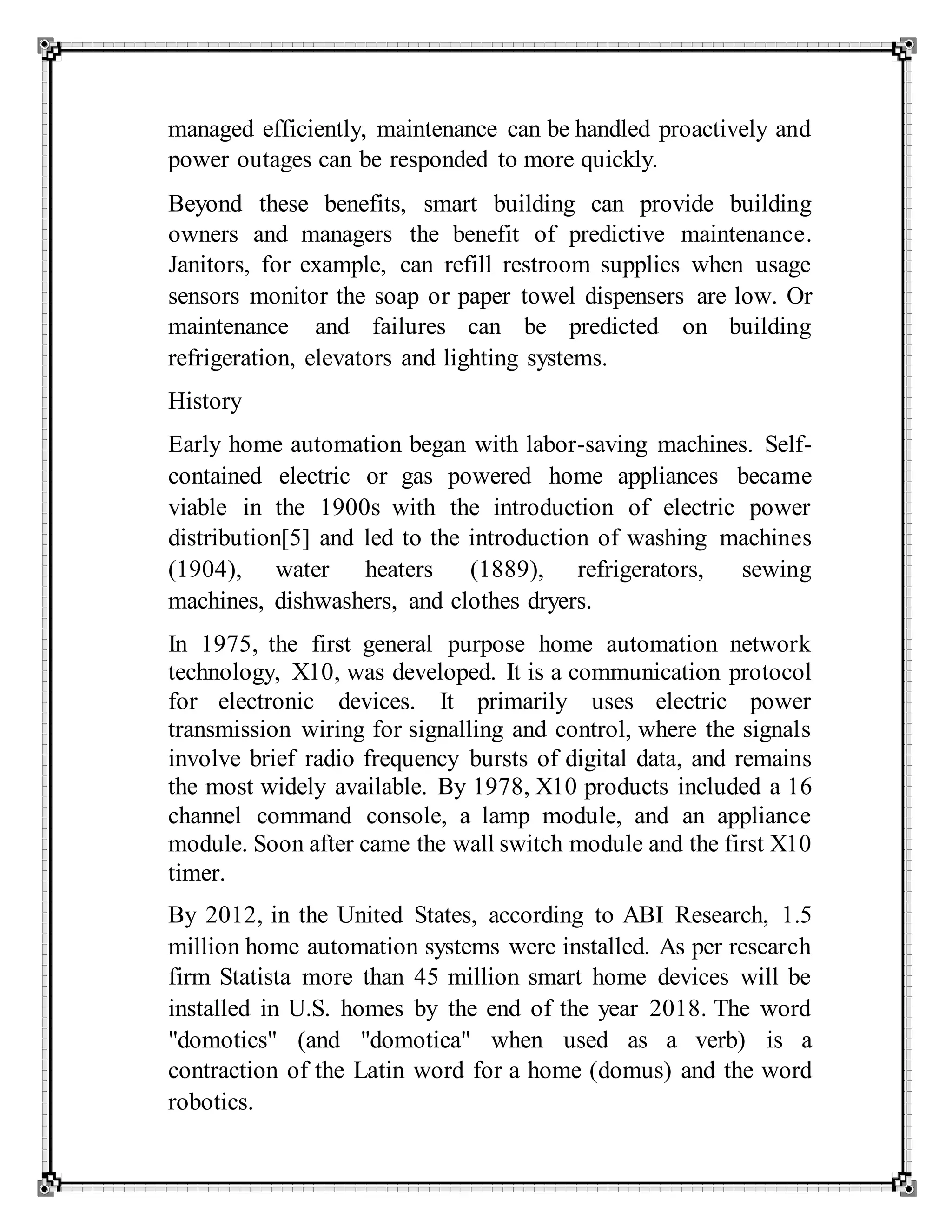 managed efficiently, maintenance can be handled proactively and
power outages can be responded to more quickly.
Beyond these benefits, smart building can provide building
owners and managers the benefit of predictive maintenance.
Janitors, for example, can refill restroom supplies when usage
sensors monitor the soap or paper towel dispensers are low. Or
maintenance and failures can be predicted on building
refrigeration, elevators and lighting systems.
History
Early home automation began with labor-saving machines. Self-
contained electric or gas powered home appliances became
viable in the 1900s with the introduction of electric power
distribution[5] and led to the introduction of washing machines
(1904), water heaters (1889), refrigerators, sewing
machines, dishwashers, and clothes dryers.
In 1975, the first general purpose home automation network
technology, X10, was developed. It is a communication protocol
for electronic devices. It primarily uses electric power
transmission wiring for signalling and control, where the signals
involve brief radio frequency bursts of digital data, and remains
the most widely available. By 1978, X10 products included a 16
channel command console, a lamp module, and an appliance
module. Soon after came the wall switch module and the first X10
timer.
By 2012, in the United States, according to ABI Research, 1.5
million home automation systems were installed. As per research
firm Statista more than 45 million smart home devices will be
installed in U.S. homes by the end of the year 2018. The word
"domotics" (and "domotica" when used as a verb) is a
contraction of the Latin word for a home (domus) and the word
robotics.
 