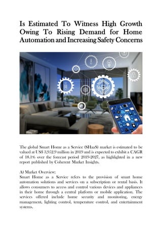 Is Estimated To Witness High Growth
Owing To Rising Demand for Home
Automation and Increasing Safety Concerns
The global Smart Home as a Service (SHaaS) market is estimated to be
valued at US$ 3,952.9 million in 2019 and is expected to exhibit a CAGR
of 18.1% over the forecast period 2019-2027, as highlighted in a new
report published by Coherent Market Insights.
A) Market Overview:
Smart Home as a Service refers to the provision of smart home
automation solutions and services on a subscription or rental basis. It
allows consumers to access and control various devices and appliances
in their home through a central platform or mobile application. The
services offered include home security and monitoring, energy
management, lighting control, temperature control, and entertainment
systems.
 