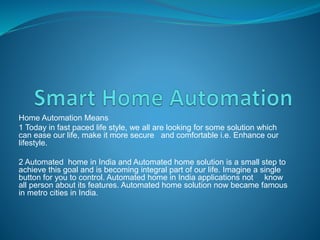Home Automation Means
1 Today in fast paced life style, we all are looking for some solution which
can ease our life, make it more secure and comfortable i.e. Enhance our
lifestyle.
2 Automated home in India and Automated home solution is a small step to
achieve this goal and is becoming integral part of our life. Imagine a single
button for you to control. Automated home in India applications not know
all person about its features. Automated home solution now became famous
in metro cities in India.
 