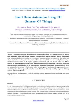 ISSN 2349-7815
International Journal of Recent Research in Electrical and Electronics Engineering (IJRREEE)
Vol. 4, Issue 2, pp: (22-32), Month: April - June 2017, Available at: www.paperpublications.org
Page | 22
Paper Publications
Smart Home Automation Using IOT
(Internet OF Things)
1
Mr. Jawwad Khizar Patel, 2
Mr. Mohammed Abdul Moyeed,
3
Mr. Syed Ahmed Zayaanuddin, 4
Mr. Mohammed, 5
Mrs. E. Shilpa
1
Serial Innovator, Patentee, Entrepreneur, Student VIII- Semester, Electronics and Communication Engineering,
Lords Institute of Engineering & Technology, Hyderabad
2, 3, 4
Student VIII- Semester, Electronics and Communication Engineering, Lords Institute of Engineering & Technology,
and published national research paper
5
Associate Professor, Department of Electronics and Communication Engineering, Lords Institute of Engineering &
Technology, Hyderabad
Abstract: A proposed development of the Internet in which everyday objects have network connectivity, allowing
them to send and receive data.(or) The concept of internetworking of physical devices, vehicles, buildings and
other items embedded with electronics, software, sensors, actuators, and network connectivity that enable these
objects to collect and exchange data is defined as “Internet of things”.It is the basic necessity for developing a
smart environment in which all the physical appliances communicate with each other to deliver ease of living
reducing the manual work up to a great extent. This inter-connected smart environment is the future of electronic
universe enabling sophistication to all the time consuming manual data transfers and instructions carried out by
the mankind. The infrastructure of information society depends up on IOT, enhancing the opportunities for more
direct integration between physical and cyber world. Therefore, ultimately providing improved efficiency,
accuracy and economic benefits.
Keywords: Internet of things, sensors, worldwide controlling, windows application, Internet monitoring, smart sensor
calibration.
I. INTRODUCTION
Overview:
It is the residential extension of building automation and involves the control and automation of lighting, heating (such as
smart thermostats), ventilation, air conditioning and security, as well as home appliances such as washer/dryers, ovens or
refrigerators/freezers that use Wi-Fi for remote monitoring. Modern systems generally consist of switches and sensors
connected to a central hub sometimes called a "gateway" from which the system is controlled with a user interface that is
interacted either with a wall-mounted terminal, mobile phone software, tablet computer or a web interface, often but not
always via internet cloud services.
 