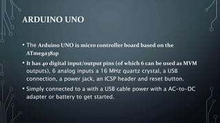 ARDUINO UNO
• The Arduino UNO is micro controller board based on the
ATmega382p
• It has 40 digital input/output pins (of which 6 can be used as MVM
outputs), 6 analog inputs a 16 MHz quartz crystal, a USB
connection, a power jack, an ICSP header and reset button.
• Simply connected to a with a USB cable power with a AC-to-DC
adapter or battery to get started.
 