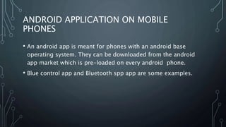 ANDROID APPLICATION ON MOBILE
PHONES
• An android app is meant for phones with an android base
operating system. They can be downloaded from the android
app market which is pre-loaded on every android phone.
• Blue control app and Bluetooth spp app are some examples.
 