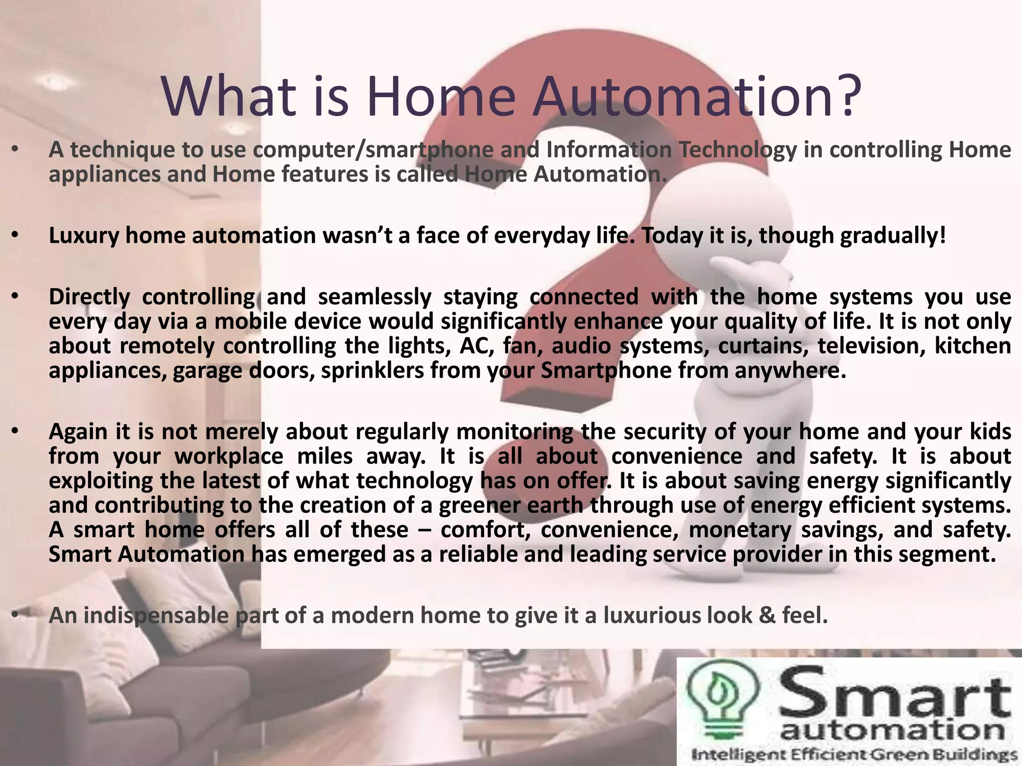 What is Home Automation?
•

A technique to use computer/smartphone and Information Technology in controlling Home
appliances and Home features is called Home Automation.

•

Luxury home automation wasn’t a face of everyday life. Today it is, though gradually!

•

Directly controlling and seamlessly staying connected with the home systems you use
every day via a mobile device would significantly enhance your quality of life. It is not only
about remotely controlling the lights, AC, fan, audio systems, curtains, television, kitchen
appliances, garage doors, sprinklers from your Smartphone from anywhere.

•

Again it is not merely about regularly monitoring the security of your home and your kids
from your workplace miles away. It is all about convenience and safety. It is about
exploiting the latest of what technology has on offer. It is about saving energy significantly
and contributing to the creation of a greener earth through use of energy efficient systems.
A smart home offers all of these – comfort, convenience, monetary savings, and safety.
Smart Automation has emerged as a reliable and leading service provider in this segment.

•

An indispensable part of a modern home to give it a luxurious look & feel.

 