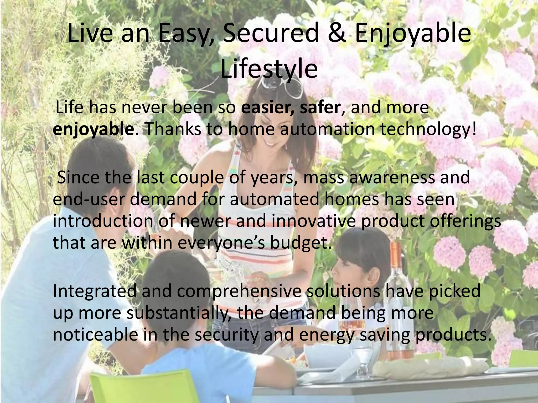 Live an Easy, Secured & Enjoyable
Lifestyle
Life has never been so easier, safer, and more
enjoyable. Thanks to home automation technology!
Since the last couple of years, mass awareness and
end-user demand for automated homes has seen
introduction of newer and innovative product offerings
that are within everyone’s budget.
Integrated and comprehensive solutions have picked
up more substantially, the demand being more
noticeable in the security and energy saving products.

 