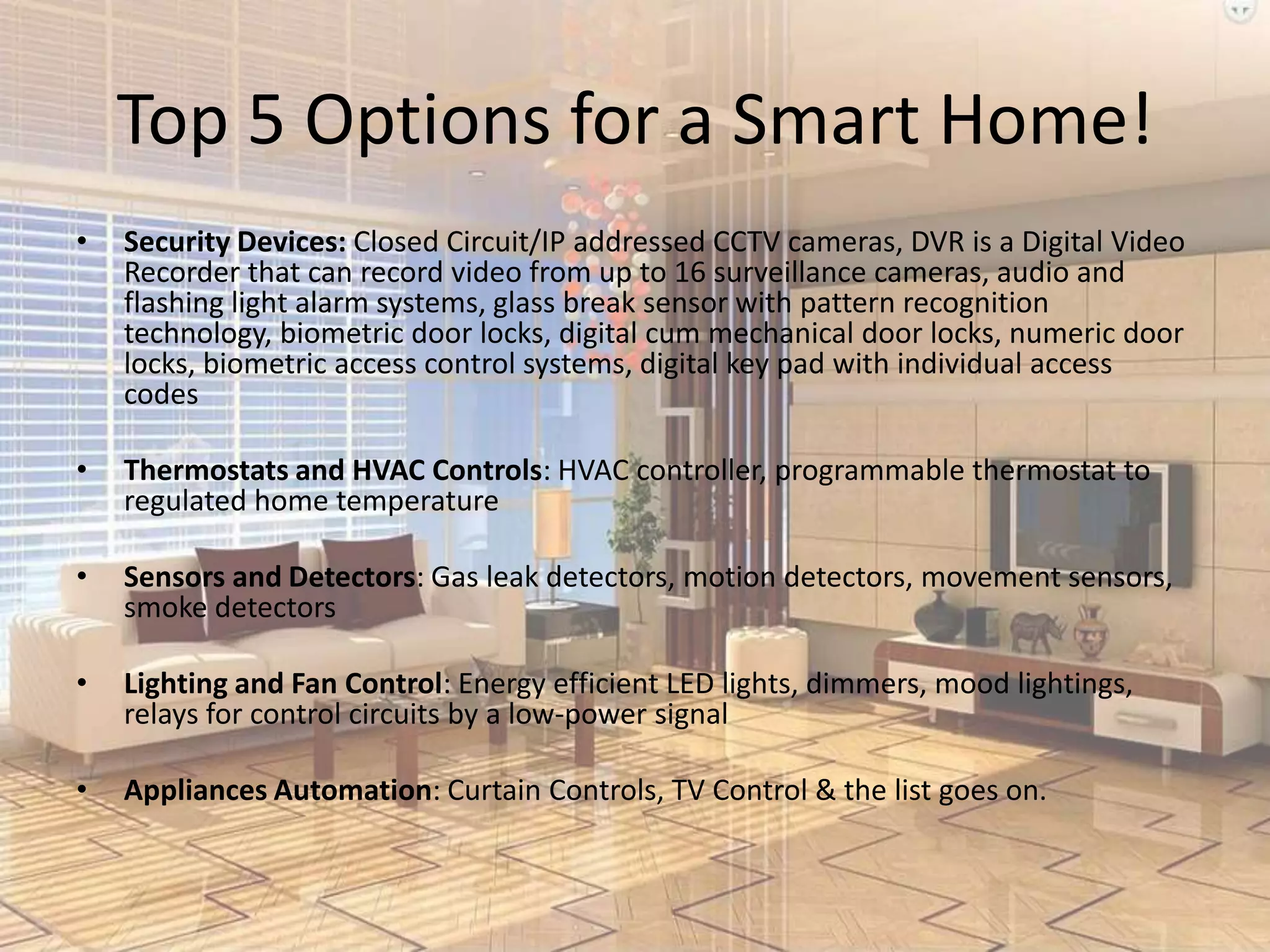 Top 5 Options for a Smart Home!
•

Security Devices: Closed Circuit/IP addressed CCTV cameras, DVR is a Digital Video
Recorder that can record video from up to 16 surveillance cameras, audio and
flashing light alarm systems, glass break sensor with pattern recognition
technology, biometric door locks, digital cum mechanical door locks, numeric door
locks, biometric access control systems, digital key pad with individual access
codes

•

Thermostats and HVAC Controls: HVAC controller, programmable thermostat to
regulated home temperature

•

Sensors and Detectors: Gas leak detectors, motion detectors, movement sensors,
smoke detectors

•

Lighting and Fan Control: Energy efficient LED lights, dimmers, mood lightings,
relays for control circuits by a low-power signal

•

Appliances Automation: Curtain Controls, TV Control & the list goes on.

 