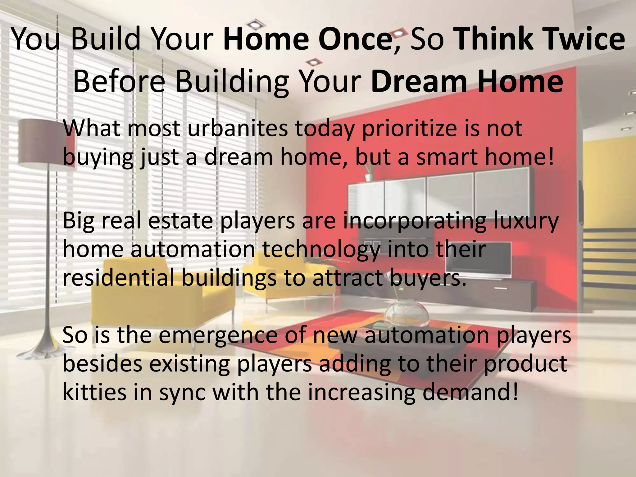 You Build Your Home Once, So Think Twice
Before Building Your Dream Home
What most urbanites today prioritize is not
buying just a dream home, but a smart home!
Big real estate players are incorporating luxury
home automation technology into their
residential buildings to attract buyers.
So is the emergence of new automation players
besides existing players adding to their product
kitties in sync with the increasing demand!

 