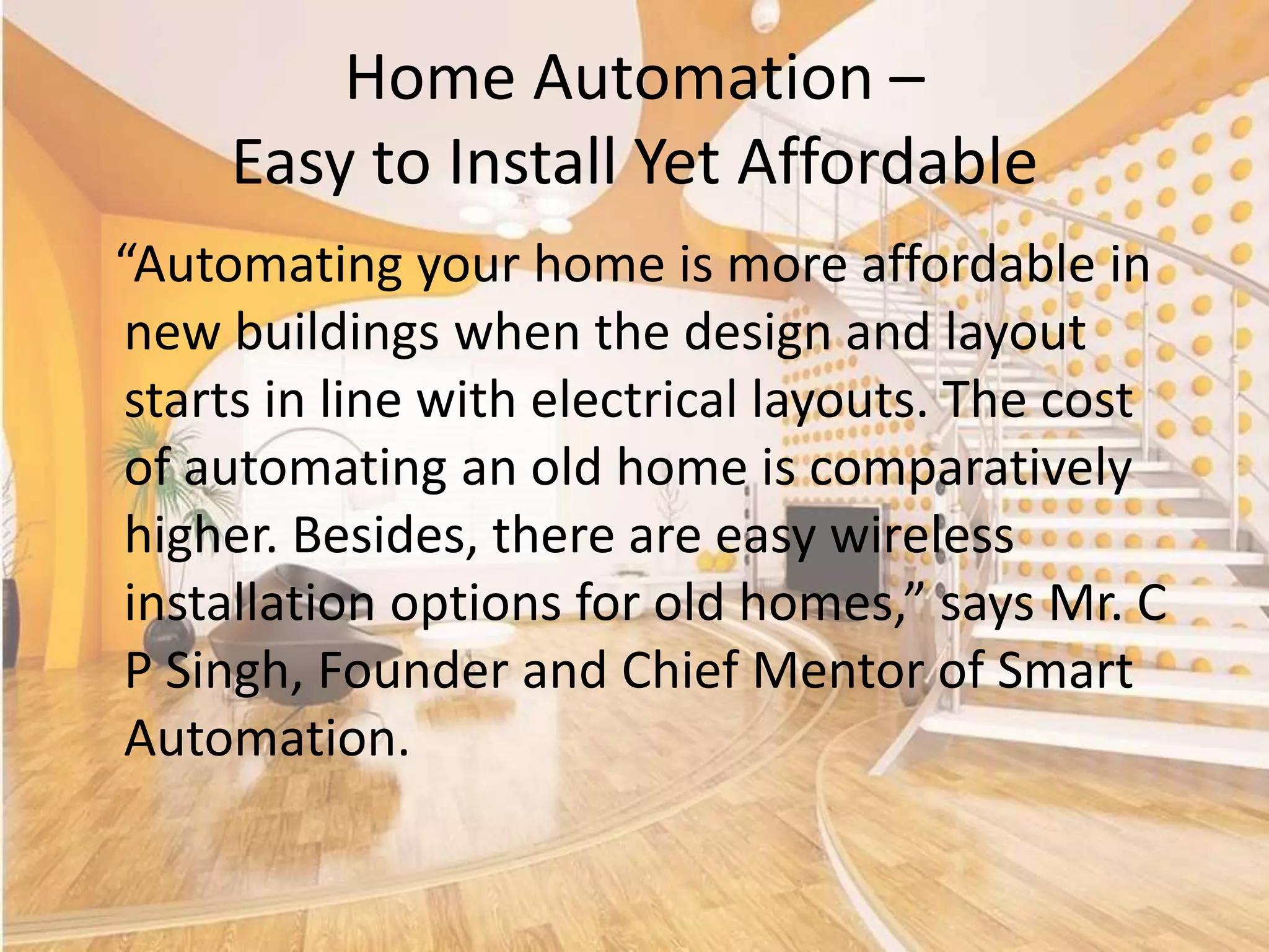 Home Automation –
Easy to Install Yet Affordable
“Automating your home is more affordable in
new buildings when the design and layout
starts in line with electrical layouts. The cost
of automating an old home is comparatively
higher. Besides, there are easy wireless
installation options for old homes,” says Mr. C
P Singh, Founder and Chief Mentor of Smart
Automation.

 