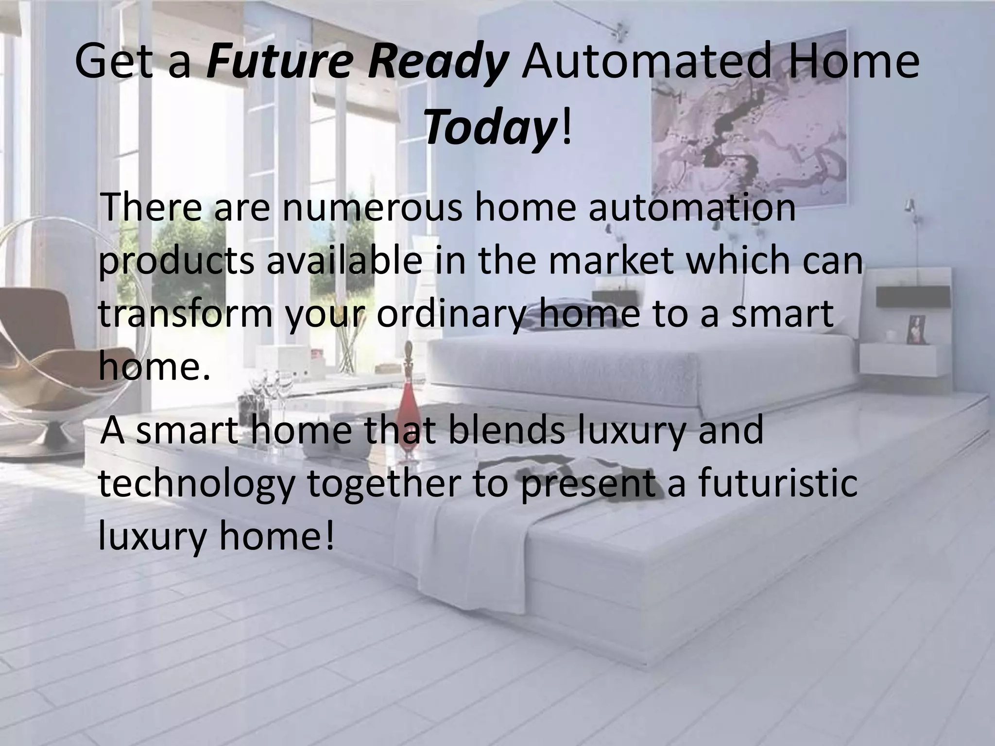 Get a Future Ready Automated Home
Today!
There are numerous home automation
products available in the market which can
transform your ordinary home to a smart
home.
A smart home that blends luxury and
technology together to present a futuristic
luxury home!

 