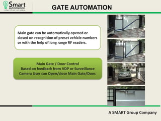 GATE AUTOMATION 
A SMART Group Company 
Main gate can be automatically opened or 
closed on recognition of preset vehicle numbers 
or with the help of long range RF readers. 
Main Gate / Door Control 
Based on feedback from VDP or Surveillance 
Camera User can Open/close Main Gate/Door. 
 