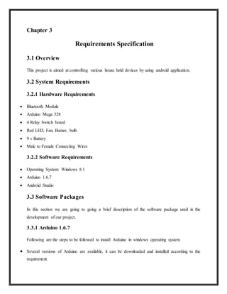Chapter 3
Requirements Specification
3.1 Overview
This project is aimed at controlling various house hold devices by using android application.
3.2 System Requirements
3.2.1 Hardware Requirements
 Bluetooth Module
 Arduino Mega 328
 4 Relay Switch board
 Red LED, Fan, Buzzer, bulb
 9 v Battery
 Male to Female Connecting Wires
3.2.2 Software Requirements
 Operating System: Windows 8.1
 Arduino 1.6.7
 Android Studio
3.3 Software Packages
In this section we are going to going a brief description of the software package used in the
development of our project.
3.3.1 Arduino 1.6.7
Following are the steps to be followed to install Arduino in windows operating system
 Several versions of Arduino are available, it can be downloaded and installed according to the
requirement.
 