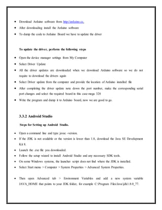  Download Arduino software from http://arduino.cc.
 After downloading install the Arduino software
 To dump the code to Arduino Board we have to update the driver
To update the driver, perform the following steps
 Open the device manager settings from My Computer
 Select Driver Update
 All the driver updates are downloaded when we download Arduino software so we do not
require to download the drivers again
 Select Driver update from the computer and provide the location of Arduino installed file
 After completing the driver update note down the port number, make the corresponding serial
port changes and select the required board in this case mega 328
 Write the program and dump it to Arduino board, now we are good to go.
3.3.2 Android Studio
Steps for Setting up Android Studio.
 Open a command line and type javac -version.
 If the JDK is not available or the version is lower than 1.8, download the Java SE Development
Kit 8.
 Launch the .exe file you downloaded.
 Follow the setup wizard to install Android Studio and any necessary SDK tools.
 On some Windows systems, the launcher script does not find where the JDK is installed.
 Select Start menu > Computer > System Properties > Advanced System Properties.
 Then open Advanced tab > Environment Variables and add a new system variable
JAVA_HOME that points to your JDK folder, for example C:Program FilesJavajdk1.8.0_77.
 