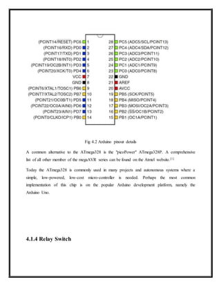 Fig 4.2 Arduino pinout details
A common alternative to the ATmega328 is the "picoPower" ATmega328P. A comprehensive
list of all other member of the megaAVR series can be found on the Atmel website.[1]
Today the ATmega328 is commonly used in many projects and autonomous systems where a
simple, low-powered, low-cost micro-controller is needed. Perhaps the most common
implementation of this chip is on the popular Arduino development platform, namely the
Arduino Uno.
4.1.4 Relay Switch
 