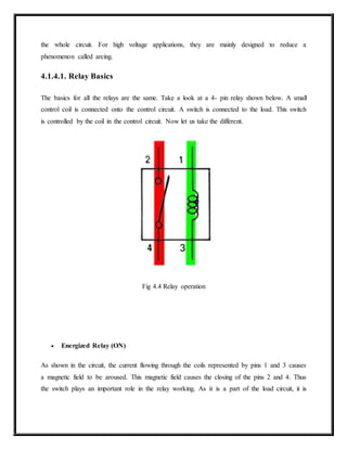 the whole circuit. For high voltage applications, they are mainly designed to reduce a
phenomenon called arcing.
4.1.4.1. Relay Basics
The basics for all the relays are the same. Take a look at a 4- pin relay shown below. A small
control coil is connected onto the control circuit. A switch is connected to the load. This switch
is controlled by the coil in the control circuit. Now let us take the different.
Fig 4.4 Relay operation
 Energized Relay (ON)
As shown in the circuit, the current flowing through the coils represented by pins 1 and 3 causes
a magnetic field to be aroused. This magnetic field causes the closing of the pins 2 and 4. Thus
the switch plays an important role in the relay working. As it is a part of the load circuit, it is
 
