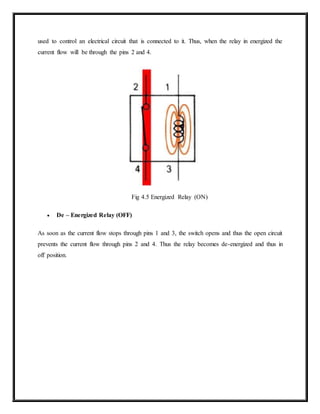 used to control an electrical circuit that is connected to it. Thus, when the relay in energized the
current flow will be through the pins 2 and 4.
Fig 4.5 Energized Relay (ON)
 De – Energized Relay (OFF)
As soon as the current flow stops through pins 1 and 3, the switch opens and thus the open circuit
prevents the current flow through pins 2 and 4. Thus the relay becomes de-energized and thus in
off position.
 
