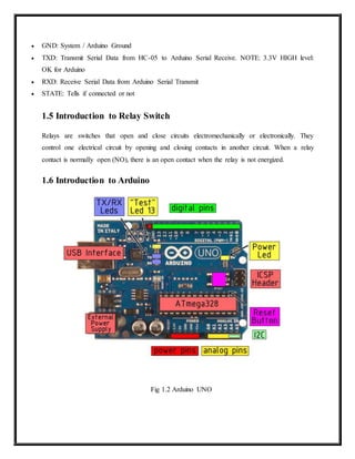  GND: System / Arduino Ground
 TXD: Transmit Serial Data from HC-05 to Arduino Serial Receive. NOTE: 3.3V HIGH level:
OK for Arduino
 RXD: Receive Serial Data from Arduino Serial Transmit
 STATE: Tells if connected or not
1.5 Introduction to Relay Switch
Relays are switches that open and close circuits electromechanically or electronically. They
control one electrical circuit by opening and closing contacts in another circuit. When a relay
contact is normally open (NO), there is an open contact when the relay is not energized.
1.6 Introduction to Arduino
Fig 1.2 Arduino UNO
 