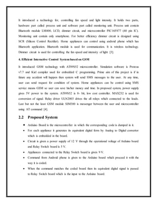 It introduced a technology for, controlling fan speed and light intensity. It holds two parts,
hardware part called process unit and software part called monitoring unit. Process unit contain
Bluetooth module LM400, LCD, dimmer circuit, and microcontroller PIC16F877 (40 pin IC).
Monitoring unit contain only smartphone. For better efficiency dimmer circuit is designed using
SCR (Silicon Control Rectifier). Home appliances can control using android phone which has
Bluetooth application. Bluetooth module is used for communication. It is wireless technology.
Dimmer circuit is used for controlling the fan speed and intensity of light [3].
4. Efficient Interactive Control System based on GSM
It introduced GSM technology with AT89S52 microcontroller. Simulation software is Proteus
v7.7 and Kiel compiler used for embedded C programming. Prime aim of this project is if in
future any accident will happen then system will send SMS messages to the user. At any time,
user can send request for condition of system. Home appliances can be control using SMS
service means GSM so user can save his/her money and time. In proposed system, power supply
gives 5V power to the system. AT89S52 is 8- bit, low cost controller. MAX232 is used for
conversion of signal. Relay driver ULN2003 drives the all relays which connected to the loads.
Last but not the least GSM module SIM300 is messenger between the user and microcontroller
using AT command [4].
2.2 Proposed System
 Arduino Board is the microcontroller in which the corresponding code is dumped in it.
 For each appliance it generates its equivalent digital form by Analog to Digital convertor
which is embedded in the board.
 Circuit is given a power supply of 12 V through the operational voltage of Arduino board
and Relay Switch board is 5 V.
 Appliances connected to the Relay Switch board is given 9 V.
 Command from Android phone is given to the Arduino board which proceed it with the
way it is coded.
 When the command matches the coded board then its equivalent digital signal is passed
to Relay Switch board which is the input to the Arduino board.
 