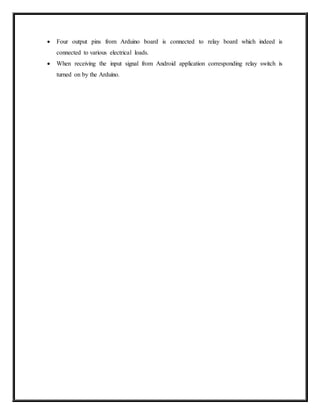  Four output pins from Arduino board is connected to relay board which indeed is
connected to various electrical loads.
 When receiving the input signal from Android application corresponding relay switch is
turned on by the Arduino.
 