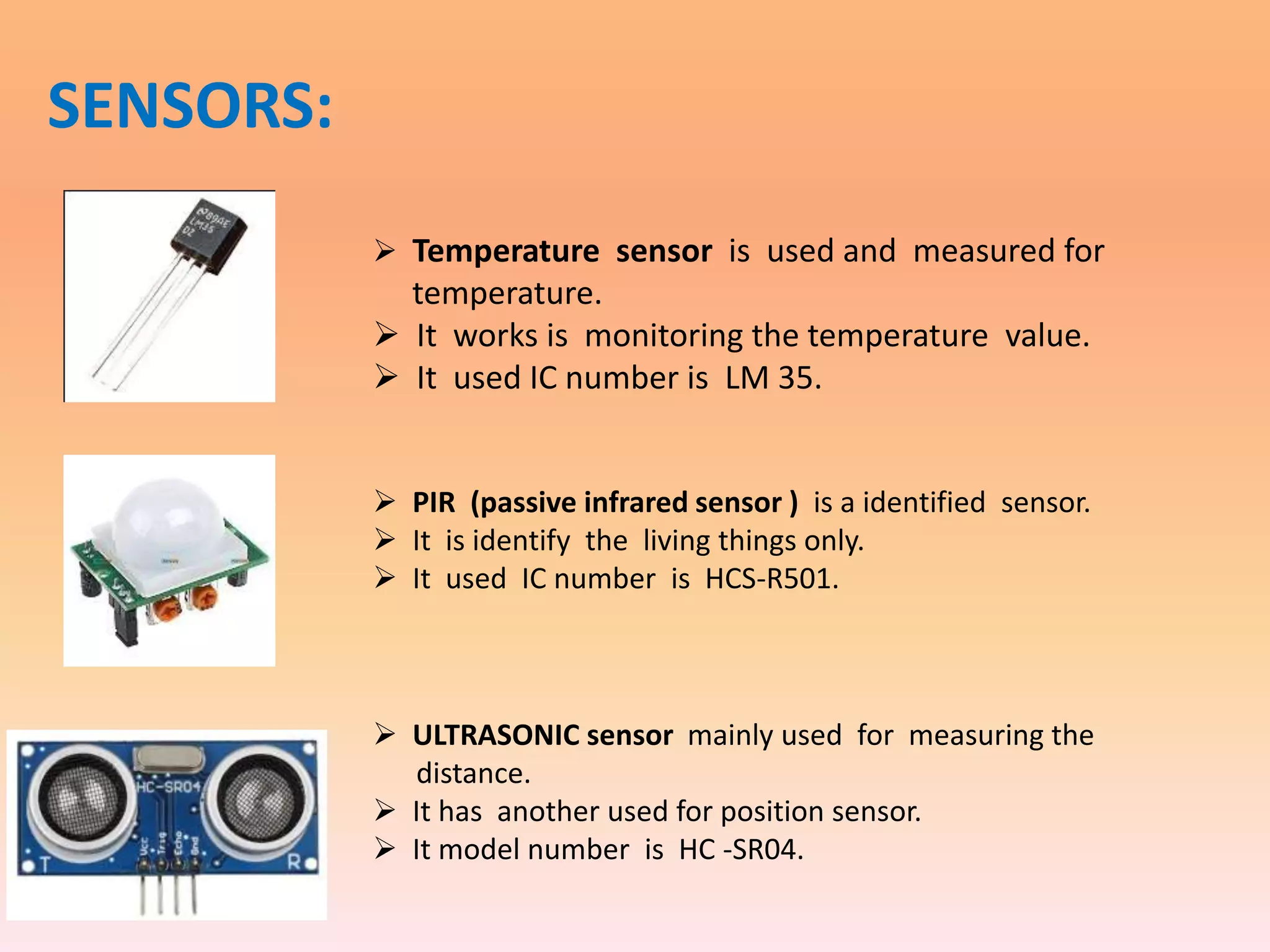 SENSORS:
 Temperature sensor is used and measured for
temperature.
 It works is monitoring the temperature value.
 It used IC number is LM 35.
 PIR (passive infrared sensor ) is a identified sensor.
 It is identify the living things only.
 It used IC number is HCS-R501.
 ULTRASONIC sensor mainly used for measuring the
distance.
 It has another used for position sensor.
 It model number is HC -SR04.
 