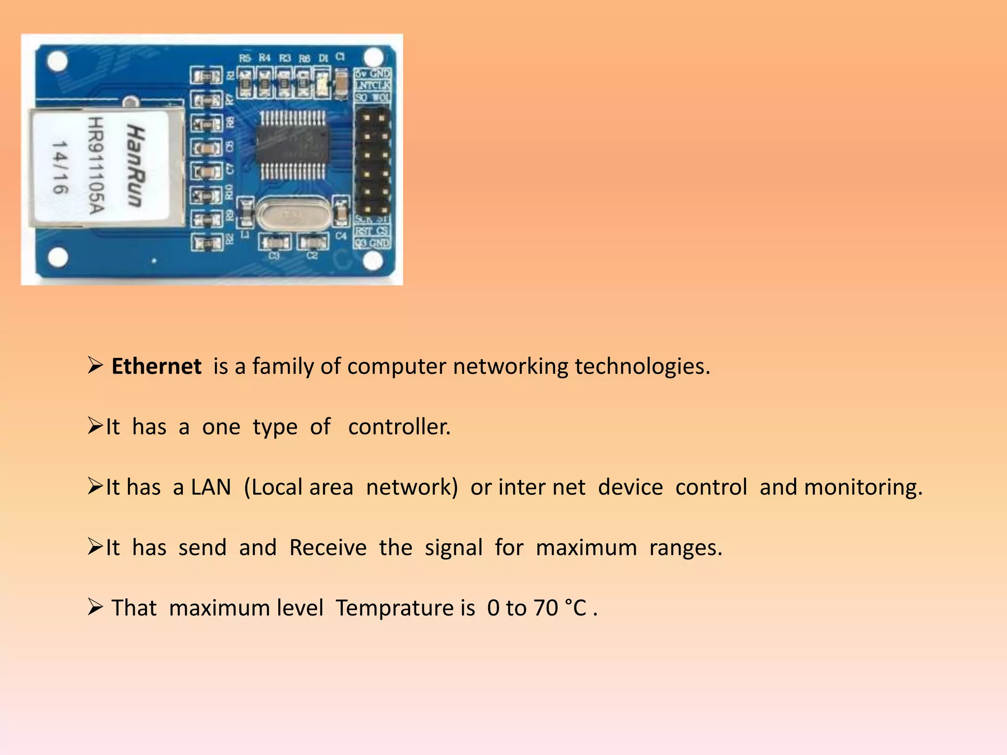  Ethernet is a family of computer networking technologies.
It has a one type of controller.
It has a LAN (Local area network) or inter net device control and monitoring.
It has send and Receive the signal for maximum ranges.
 That maximum level Temprature is 0 to 70 °C .
 