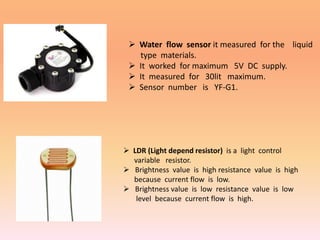  Water flow sensor it measured for the liquid
type materials.
 It worked for maximum 5V DC supply.
 It measured for 30lit maximum.
 Sensor number is YF-G1.
 LDR (Light depend resistor) is a light control
variable resistor.
 Brightness value is high resistance value is high
because current flow is low.
 Brightness value is low resistance value is low
level because current flow is high.
 