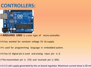 CONTROLLERS:
ARDUINO UNO is a one type of micro controller.
It has worked for constant voltage 5V dc supply.
It used for programming language in embedded system.
It has 14 digital pin is used and analog input pin is 6.
The transmitted pin is (TX) and received pin is (RX).
A 3.3 volt supply generated by the on board regulator. Maximum current draw is 50 mA
 