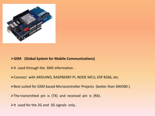 GSM (Global System for Mobile Communications)
It used through the SMS information .
Connect with ARDUINO, RASPBERRY PI, NODE MCU, ESP 8266, etc.
Best suited for GSM based Microcontroller Projects (better than SIM300 ).
The transmitted pin is (TX) and received pin is (RX).
It used for the 2G and 3G signals only .
 