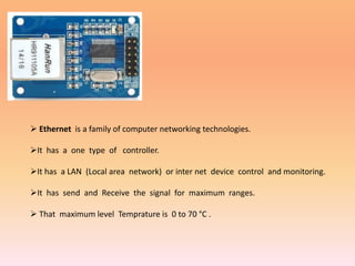  Ethernet is a family of computer networking technologies.
It has a one type of controller.
It has a LAN (Local area network) or inter net device control and monitoring.
It has send and Receive the signal for maximum ranges.
 That maximum level Temprature is 0 to 70 °C .
 