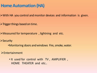 HomeAutomation(HA)
With HA you control and monitor devices and information is given.
Triggerthings basedon time.
Measured for temperature , lightning and etc.
Security
•Monitoring doors andwindows Fire, smoke,water.
Entertainment
• It used for control with TV , AMPLIFIER ,
HOME THEATER and etc..
 
