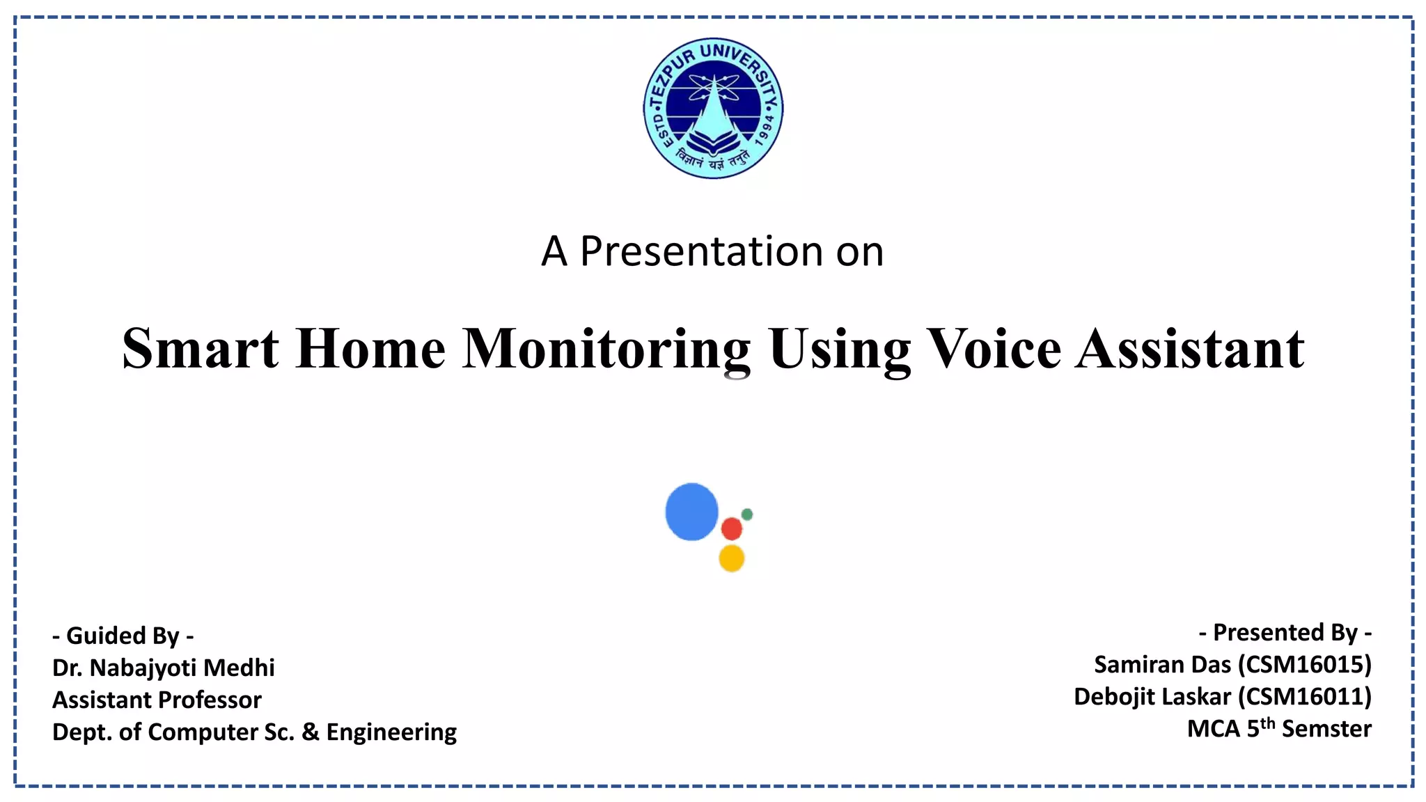 A Presentation on
Smart Home Monitoring Using Voice Assistant
- Guided By -
Dr. Nabajyoti Medhi
Assistant Professor
Dept. of Computer Sc. & Engineering
- Presented By -
Samiran Das (CSM16015)
Debojit Laskar (CSM16011)
MCA 5th Semster
 