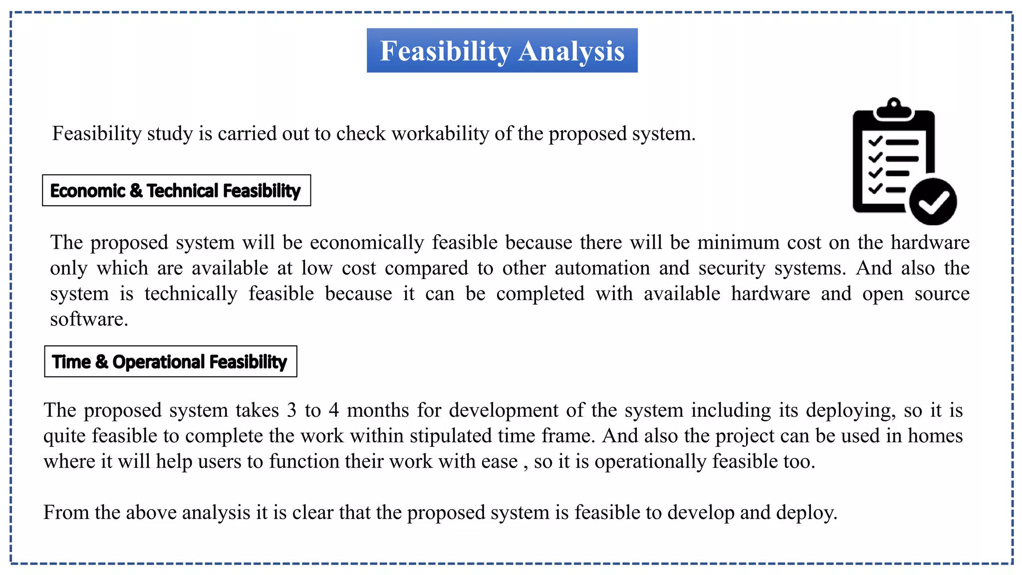 Feasibility Analysis
Feasibility study is carried out to check workability of the proposed system.
The proposed system will be economically feasible because there will be minimum cost on the hardware
only which are available at low cost compared to other automation and security systems. And also the
system is technically feasible because it can be completed with available hardware and open source
software.
The proposed system takes 3 to 4 months for development of the system including its deploying, so it is
quite feasible to complete the work within stipulated time frame. And also the project can be used in homes
where it will help users to function their work with ease , so it is operationally feasible too.
From the above analysis it is clear that the proposed system is feasible to develop and deploy.
 