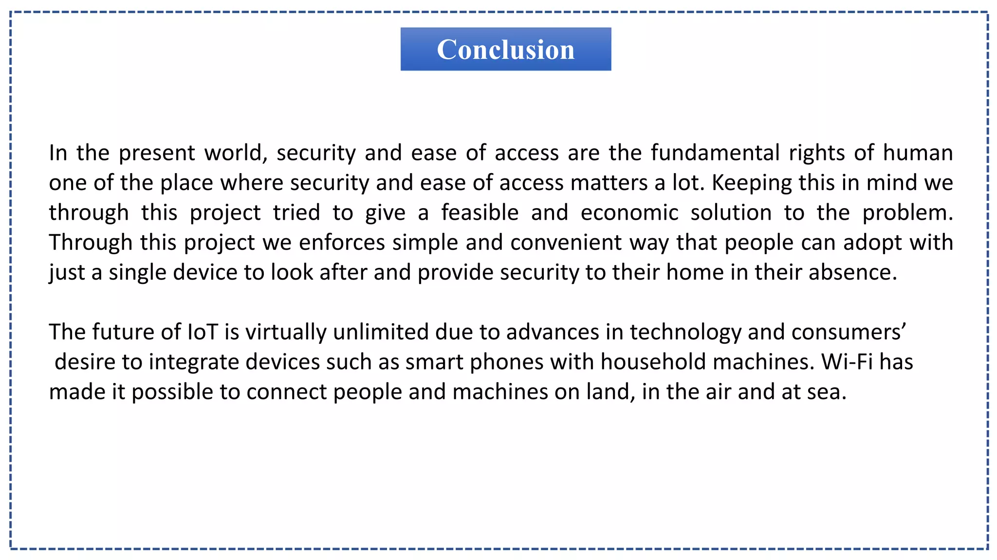 Conclusion
In the present world, security and ease of access are the fundamental rights of human
one of the place where security and ease of access matters a lot. Keeping this in mind we
through this project tried to give a feasible and economic solution to the problem.
Through this project we enforces simple and convenient way that people can adopt with
just a single device to look after and provide security to their home in their absence.
The future of IoT is virtually unlimited due to advances in technology and consumers’
desire to integrate devices such as smart phones with household machines. Wi-Fi has
made it possible to connect people and machines on land, in the air and at sea.
 