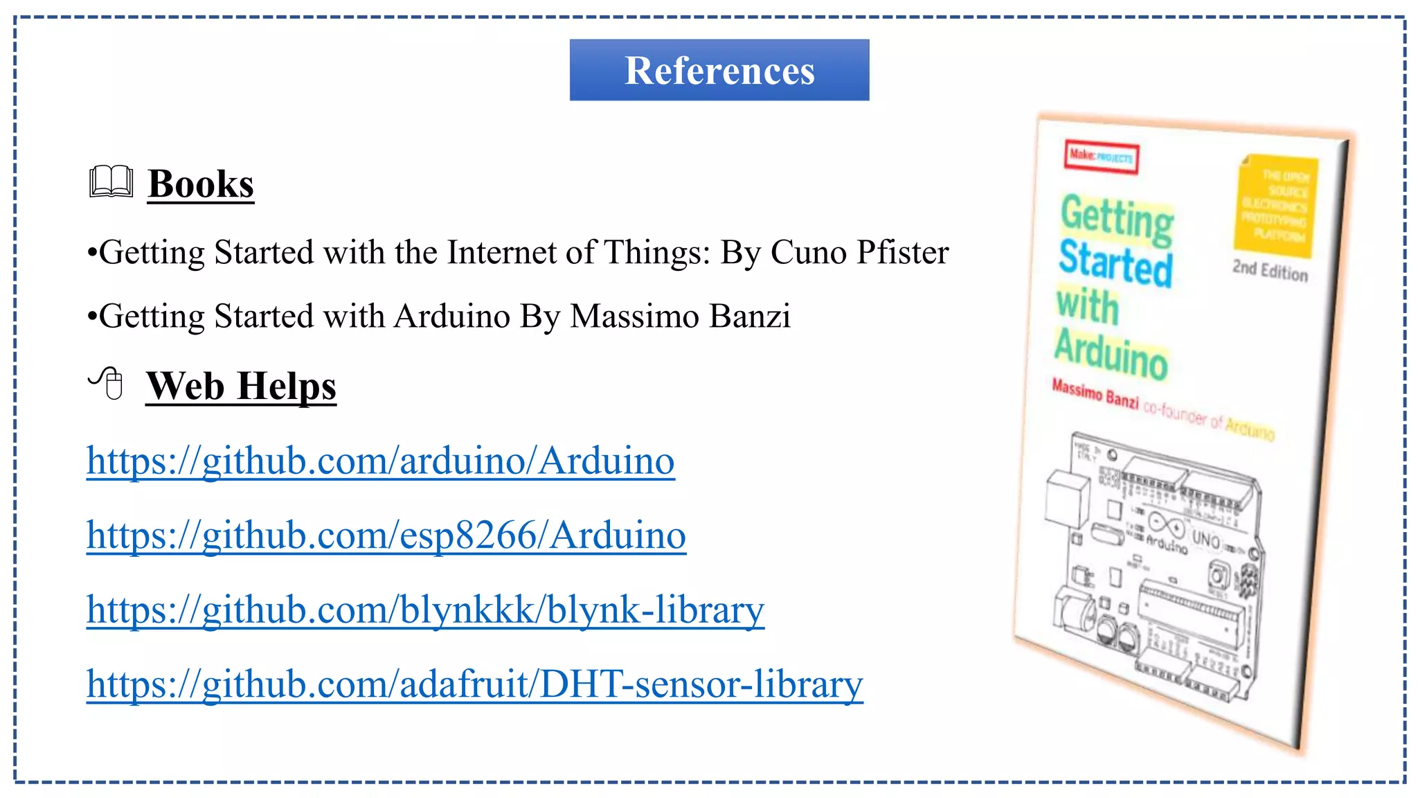 References
 Books
•Getting Started with the Internet of Things: By Cuno Pfister
•Getting Started with Arduino By Massimo Banzi
 Web Helps
https://github.com/arduino/Arduino
https://github.com/esp8266/Arduino
https://github.com/blynkkk/blynk-library
https://github.com/adafruit/DHT-sensor-library
 