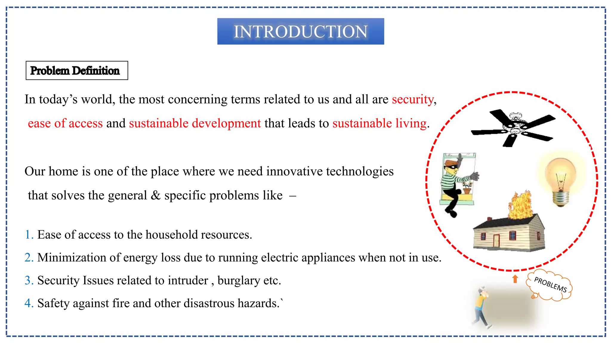 INTRODUCTION
In today’s world, the most concerning terms related to us and all are security,
ease of access and sustainable development that leads to sustainable living.
Our home is one of the place where we need innovative technologies
that solves the general & specific problems like –
1. Ease of access to the household resources.
2. Minimization of energy loss due to running electric appliances when not in use.
3. Security Issues related to intruder , burglary etc.
4. Safety against fire and other disastrous hazards.`
 